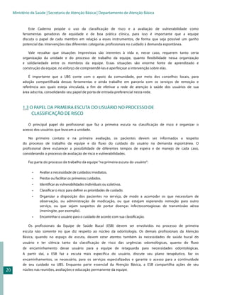 Ministério da Saúde | Secretaria de Atenção Básica | Departamento de Atenção Básica


              Este Caderno propõe o uso da classificação de risco e a avaliação de vulnerabilidade como
          ferramentas geradoras de equidade e de boa prática clínica, para isso é importante que a equipe
          discuta o papel de cada membro em relação a esses instrumentos, de forma que seja possível um ganho
          potencial das intervenções das diferentes categorias profissionais no cuidado à demanda espontânea.

             Vale ressaltar que situações imprevistas são inerentes à vida e, nesse caso, requerem tanto certa
          organização da unidade e do processo de trabalho da equipe, quanto flexibilidade nessa organização
          e solidariedade entre os membros da equipe. Essas situações são enorme fonte de aprendizado e
          construção da equipe, no esforço de compreendê-las e aperfeiçoar a intervenção sobre elas.

              É importante que a UBS conte com o apoio da comunidade, por meio dos conselhos locais, para
          adoção compartilhada dessas ferramentas e ainda trabalhe em parceria com os serviços de remoção e
          referência aos quais esteja vinculada, a fim de efetivar a rede de atenção à saúde dos usuários de sua
          área adscrita, consolidando seu papel de porta de entrada preferencial nesta rede.



          1.3 O PAPEL DA PRIMEIRA ESCUTA DO USUÁRIO NO PROCESSO DE
               CLASSIFICAÇÃO DE RISCO

             O principal papel do profissional que faz a primeira escuta na classificação de risco é organizar o
          acesso dos usuários que buscam a unidade.

             No primeiro contato e na primeira avaliação, os pacientes devem ser informados a respeito
          do processo de trabalho da equipe e do fluxo do cuidado do usuário na demanda espontânea. O
          profissional deve esclarecer a possibilidade de diferentes tempos de espera e de manejo de cada caso,
          considerando o processo de avaliação de risco e vulnerabilidades.

              Faz parte do processo de trabalho da equipe “na primeira escuta do usuário”:

                •	   Avaliar a necessidade de cuidados imediatos.
                •	   Prestar ou facilitar os primeiros cuidados.
                •	   Identificar as vulnerabilidades individuais ou coletivas.
                •	   Classificar o risco para definir as prioridades de cuidado.
                •	   Organizar a disposição dos pacientes no serviço, de modo a acomodar os que necessitam de
                     observação, ou administração de medicação, ou que estejam esperando remoção para outro
                     serviço, ou que sejam suspeitos de portar doenças infectocontagiosas de transmissão aérea
                     (meningite, por exemplo).
                •	   Encaminhar o usuário para o cuidado de acordo com sua classificação.

              Os profissionais da Equipe de Saúde Bucal (ESB) devem ser envolvidos no processo de primeira
          escuta não somente no que diz respeito ao núcleo da odontologia. Os demais profissionais da Atenção
          Básica, quando no espaço de escuta, devem estar atentos também às necessidades de saúde bucal do
          usuário e ter ciência tanto da classificação de risco das urgências odontológicas, quanto do fluxo
          de encaminhamento desse usuário para a equipe de retaguarda para necessidades odontológicas.
          A partir daí, a ESB faz a escuta mais específica do usuário, discute seu plano terapêutico, faz os
          encaminhamentos, se necessário, para os serviços especializados e garante o acesso para a continuidade
          de seu cuidado na UBS. Enquanto parte essencial da Atenção Básica, a ESB compartilha ações de seu
20        núcleo nas reuniões, avaliações e educação permanente da equipe.
 