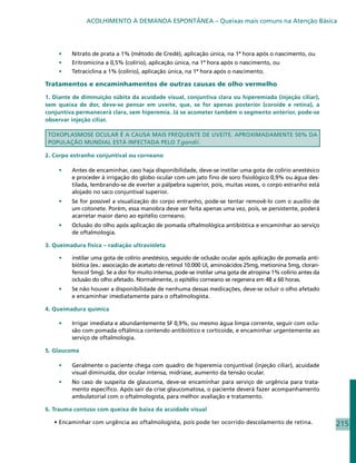 ACOLHIMENTO À DEMANDA ESPONTÂNEA – Queixas mais comuns na Atenção Básica




    •	    Nitrato de prata a 1% (método de Credè), aplicação única, na 1ª hora após o nascimento, ou
    •	    Eritromicina a 0,5% (colírio), aplicação única, na 1ª hora após o nascimento, ou
    •	    Tetraciclina a 1% (colírio), aplicação única, na 1ª hora após o nascimento.

Tratamentos e encaminhamentos de outras causas de olho vermelho

1. Diante de diminuição súbita da acuidade visual, conjuntiva clara ou hiperemiada (injeção ciliar),
sem queixa de dor, deve-se pensar em uveíte, que, se for apenas posterior (coroide e retina), a
conjuntiva permanecerá clara, sem hiperemia. Já se acometer também o segmento anterior, pode-se
observar injeção ciliar.

 TOXOPLASMOSE OCULAR É A CAUSA MAIS FREQUENTE DE UVEÍTE. APROXIMADAMENTE 50% DA
 POPULAÇÃO MUNDIAL ESTÁ INFECTADA PELO T.gondii.

2. Corpo estranho conjuntival ou corneano

    •	    Antes de encaminhar, caso haja disponibilidade, deve-se instilar uma gota de colírio anestésico
          e proceder à irrigação do globo ocular com um jato fino de soro fisiológico 0,9% ou água des-
          tilada, lembrando-se de everter a pálpebra superior, pois, muitas vezes, o corpo estranho está
          alojado no saco conjuntival superior.
    •	    Se for possível a visualização do corpo entranho, pode-se tentar removê-lo com o auxílio de
          um cotonete. Porém, essa manobra deve ser feita apenas uma vez, pois, se persistente, poderá
          acarretar maior dano ao epitélio corneano.
    •	    Oclusão do olho após aplicação de pomada oftalmológica antibiótica e encaminhar ao serviço
          de oftalmologia.

3. Queimadura física – radiação ultravioleta

     •	   instilar uma gota de colírio anestésico, seguido de oclusão ocular após aplicação de pomada anti-
          biótica (ex.: associação de acetato de retinol 10.000 UI, aminoácidos 25mg, metionina 5mg, cloran-
          fenicol 5mg). Se a dor for muito intensa, pode-se instilar uma gota de atropina 1% colírio antes da
          oclusão do olho afetado. Normalmente, o epitélio corneano se regenera em 48 a 60 horas.
    •	    Se não houver a disponibilidade de nenhuma dessas medicações, deve-se ocluir o olho afetado
          e encaminhar imediatamente para o oftalmologista.

4. Queimadura química

    •	    Irrigar imediata e abundantemente SF 0,9%, ou mesmo água limpa corrente, seguir com oclu-
          são com pomada oftálmica contendo antibiótico e corticoide, e encaminhar urgentemente ao
          serviço de oftalmologia.

5. Glaucoma

    •	    Geralmente o paciente chega com quadro de hiperemia conjuntival (injeção ciliar), acuidade
          visual diminuída, dor ocular intensa, midríase, aumento da tensão ocular.
    •	    No caso de suspeita de glaucoma, deve-se encaminhar para serviço de urgência para trata-
          mento específico. Após sair da crise glaucomatosa, o paciente deverá fazer acompanhamento
          ambulatorial com o oftalmologista, para melhor avaliação e tratamento.

6. Trauma contuso com queixa de baixa da acuidade visual

   • Encaminhar com urgência ao oftalmologista, pois pode ter ocorrido descolamento de retina.                  215
 