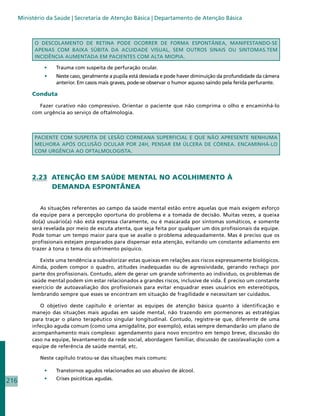Ministério da Saúde | Secretaria de Atenção Básica | Departamento de Atenção Básica



            O DESCOLAMENTO DE RETINA PODE OCORRER DE FORMA ESPONTÂNEA, MANIFESTANDO-SE
            APENAS COM BAIXA SÚBITA DA ACUIDADE VISUAL, SEM OUTROS SINAIS OU SINTOMAS.TEM
            INCIDÊNCIA AUMENTADA EM PACIENTES COM ALTA MIOPIA.

               •	    Trauma com suspeita de perfuração ocular.
                •	   Neste caso, geralmente a pupila está desviada e pode haver diminuição da profundidade da câmera
                     anterior. Em casos mais graves, pode-se observar o humor aquoso saindo pela ferida perfurante.

           Conduta

              Fazer curativo não compressivo. Orientar o paciente que não comprima o olho e encaminhá-lo
           com urgência ao serviço de oftalmologia.



            PACIENTE COM SUSPEITA DE LESÃO CORNEANA SUPERFICIAL E QUE NÃO APRESENTE NENHUMA
            MELHORA APÓS OCLUSÃO OCULAR POR 24H, PENSAR EM ÚLCERA DE CÓRNEA. ENCAMINHÁ-LO
            COM URGÊNCIA AO OFTALMOLOGISTA.




           2.23 ATENÇÃO EM SAÚDE MENTAL NO ACOLHIMENTO À
                DEMANDA ESPONTÂNEA


              As situações referentes ao campo da saúde mental estão entre aquelas que mais exigem esforço
           da equipe para a percepção oportuna do problema e a tomada de decisão. Muitas vezes, a queixa
           do(a) usuário(a) não está expressa claramente, ou é mascarada por sintomas somáticos, e somente
           será revelada por meio de escuta atenta, que seja feita por qualquer um dos profissionais da equipe.
           Pode tomar um tempo maior para que se avalie o problema adequadamente. Mas é preciso que os
           profissionais estejam preparados para dispensar esta atenção, evitando um constante adiamento em
           trazer à tona o tema do sofrimento psíquico.

              Existe uma tendência a subvalorizar estas queixas em relações aos riscos expressamente biológicos.
           Ainda, podem compor o quadro, atitudes inadequadas ou de agressividade, gerando rechaço por
           parte dos profissionais. Contudo, além de gerar um grande sofrimento ao indivíduo, os problemas de
           saúde mental podem sim estar relacionados a grandes riscos, inclusive de vida. É preciso um constante
           exercício de autoavaliação dos profissionais para evitar enquadrar esses usuários em estereótipos,
           lembrando sempre que esses se encontram em situação de fragilidade e necessitam ser cuidados.

              O objetivo deste capítulo é orientar as equipes de atenção básica quanto à identificação e
           manejo das situações mais agudas em saúde mental, não trazendo em pormenores as estratégias
           para traçar o plano terapêutico singular longitudinal. Contudo, registre-se que, diferente de uma
           infecção aguda comum (como uma amigdalite, por exemplo), estas sempre demandarão um plano de
           acompanhamento mais complexo: agendamento para novo encontro em tempo breve, discussão do
           caso na equipe, levantamento da rede social, abordagem familiar, discussão de caso/avaliação com a
           equipe de referência de saúde mental, etc.

              Neste capítulo tratou-se das situações mais comuns:

               •	    Transtornos agudos relacionados ao uso abusivo de álcool.
               •	    Crises psicóticas agudas.
216
 