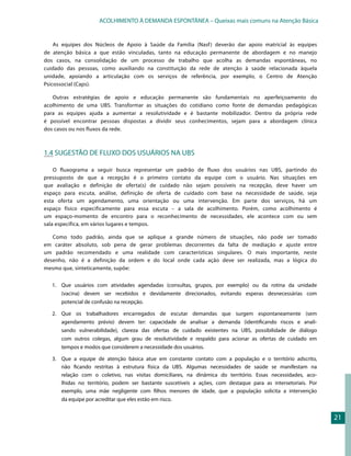 ACOLHIMENTO À DEMANDA ESPONTÂNEA – Queixas mais comuns na Atenção Básica


    As equipes dos Núcleos de Apoio à Saúde da Família (Nasf ) deverão dar apoio matricial às equipes
de atenção básica a que estão vinculadas, tanto na educação permanente de abordagem e no manejo
dos casos, na consolidação de um processo de trabalho que acolha as demandas espontâneas, no
cuidado das pessoas, como auxiliando na constituição da rede de atenção à saúde relacionada àquela
unidade, apoiando a articulação com os serviços de referência, por exemplo, o Centro de Atenção
Psicossocial (Caps).

   Outras estratégias de apoio e educação permanente são fundamentais no aperfeiçoamento do
acolhimento de uma UBS. Transformar as situações do cotidiano como fonte de demandas pedagógicas
para as equipes ajuda a aumentar a resolutividade e é bastante mobilizador. Dentro da própria rede
é possível encontrar pessoas dispostas a dividir seus conhecimentos, sejam para a abordagem clínica
dos casos ou nos fluxos da rede.



1.4 SUGESTÃO DE FLUXO DOS USUÁRIOS NA UBS

    O fluxograma a seguir busca representar um padrão de fluxo dos usuários nas UBS, partindo do
pressuposto de que a recepção é o primeiro contato da equipe com o usuário. Nas situações em
que avaliação e definição de oferta(s) de cuidado não sejam possíveis na recepção, deve haver um
espaço para escuta, análise, definição de oferta de cuidado com base na necessidade de saúde, seja
esta oferta um agendamento, uma orientação ou uma intervenção. Em parte dos serviços, há um
espaço físico especificamente para essa escuta – a sala de acolhimento. Porém, como acolhimento é
um espaço-momento de encontro para o reconhecimento de necessidades, ele acontece com ou sem
sala específica, em vários lugares e tempos.

   Como todo padrão, ainda que se aplique a grande número de situações, não pode ser tomado
em caráter absoluto, sob pena de gerar problemas decorrentes da falta de mediação e ajuste entre
um padrão recomendado e uma realidade com características singulares. O mais importante, neste
desenho, não é a definição da ordem e do local onde cada ação deve ser realizada, mas a lógica do
mesmo que, sinteticamente, supõe:


   1.	 	 ue usuários com atividades agendadas (consultas, grupos, por exemplo) ou da rotina da unidade
       Q
       (vacina) devem ser recebidos e devidamente direcionados, evitando esperas desnecessárias com
       potencial de confusão na recepção.

   2.	 Que os trabalhadores encarregados de escutar demandas que surgem espontaneamente (sem
       agendamento prévio) devem ter: capacidade de analisar a demanda (identificando riscos e anali-
       sando vulnerabilidade), clareza das ofertas de cuidado existentes na UBS, possibilidade de diálogo
       com outros colegas, algum grau de resolutividade e respaldo para acionar as ofertas de cuidado em
       tempos e modos que considerem a necessidade dos usuários.

   3.	 Que a equipe de atenção básica atue em constante contato com a população e o território adscrito,
       não ficando restritas à estrutura física da UBS. Algumas necessidades de saúde se manifestam na
       relação com o coletivo, nas visitas domiciliares, na dinâmica do território. Essas necessidades, aco-
       lhidas no território, podem ser bastante suscetíveis a ações, com destaque para as intersetoriais. Por
       exemplo, uma mãe negligente com filhos menores de idade, que a população solicita a intervenção
      da equipe por acreditar que eles estão em risco.


                                                                                                                21
 