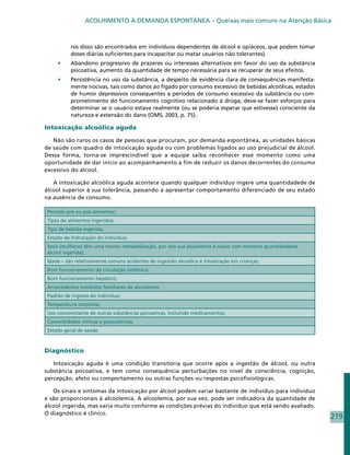 ACOLHIMENTO À DEMANDA ESPONTÂNEA – Queixas mais comuns na Atenção Básica



           ros disso são encontrados em indivíduos dependentes de álcool e opiáceos, que podem tomar
           doses diárias suficientes para incapacitar ou matar usuários não tolerantes).
     •	    Abandono progressivo de prazeres ou interesses alternativos em favor do uso da substância
           psicoativa, aumento da quantidade de tempo necessária para se recuperar de seus efeitos.
     •	    Persistência no uso da substância, a despeito de evidência clara de consequências manifesta-
           mente nocivas, tais como danos ao fígado por consumo excessivo de bebidas alcoólicas, estados
           de humor depressivos consequentes a períodos de consumo excessivo da substância ou com-
           prometimento do funcionamento cognitivo relacionado à droga; deve-se fazer esforços para
           determinar se o usuário estava realmente (ou se poderia esperar que estivesse) consciente da
           natureza e extensão do dano (OMS, 2003, p. 75).

Intoxicação alcoólica aguda

   Não são raros os casos de pessoas que procuram, por demanda espontânea, as unidades básicas
de saúde com quadro de intoxicação aguda ou com problemas ligados ao uso prejudicial de álcool.
Dessa forma, torna-se imprescindível que a equipe saiba reconhecer esse momento como uma
oportunidade de dar início ao acompanhamento a fim de reduzir os danos decorrentes do consumo
excessivo do álcool.

   A intoxicação alcoólica aguda acontece quando qualquer indivíduo ingere uma quantidadede de
álcool superior à sua tolerância, passando a apresentar comportamento diferenciado de seu estado
na ausência de consumo.

 Período pré ou pós-alimentar;
 Tipos de alimentos ingeridos;
 Tipo de bebida ingerida;
 Estado de hidratação do indivíduo;
 Sexo (mulheres têm uma menor metabolização, por isso sua alcoolemia é maior com menores quantidadesde
 álcool ingerida);
 Idade – são relativamente comuns acidentes de ingestão alcoólica e intoxicação em crianças;
 Bom funcionamento da circulação sistêmica;
 Bom funcionamento hepático;
 Antecedentes mórbidos familiares de alcoolismo;
 Padrão de ingesta do indivíduo;
 Temperatura corpórea;
 Uso concomitante de outras substâncias psicoativas, incluindo medicamentos;
 Comorbidades clínicas e psiquiátricas;
 Estado geral de saúde.



Diagnóstico

   Intoxicação aguda é uma condição transitória que ocorre após a ingestão de álcool, ou outra
substância psicoativa, e tem como consequência perturbações no nível de consciência, cognição,
percepção, afeto ou comportamento ou outras funções ou respostas psicofisiológicas.

   Os sinais e sintomas da intoxicação por álcool podem variar bastante de indivíduo para indivíduo
e são proporcionais à alcoolemia. A alcoolemia, por sua vez, pode ser indicadora da quantidade de
álcool ingerida, mas varia muito conforme as condições prévias do indivíduo que está sendo avaliado.
O diagnóstico é clínico.
                                                                                                           219
 