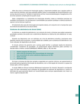 ACOLHIMENTO À DEMANDA ESPONTÂNEA – Queixas mais comuns na Atenção Básica



   Além dos sinais e sintomas de intoxicação aguda, é importante também que a equipe avalie os
sinais vitais do indivíduo, pois essa avaliação poderá indicar a necessidade de encaminhamento a um
serviço de pronto-socorro. Também é importante verificar sinais de desidratação e hipoglicemia a fim
de evitar possíveis complicações do quadro atual.

   Após o diagnóstico e o tratamento da intoxicação alcoólica, todos os indivíduos precisam ser
avaliados clinicamente a fim de descartar comorbidades que possam predispor à doença alcoólica e
agravar outras doenças orgânicas.

   O tratamento dos casos de intoxicação será exposto abaixo, em conjunto com o manejo dos casos
de síndrome de abstinência do álcool (SAA).

Síndrome de abstinência do álcool (SAA)

   A síndrome ou estado de abstinência é um conjunto de sinais e sintomas que podem apresentar
gravidades variáveis, de acordo com a abstinência absoluta ou relativa de uma substância, no caso,
o álcool.

   Quando nos deparamos com um indivíduo em crise de abstinência alcoólica, precisamos estar
bastante atentos para promover a continuidade dos cuidados, pois a presença da abstinência é um
forte indicador de dependência de álcool.

   O vínculo anterior do paciente com o serviço pode facilitar a avaliação rápida de elementos
considerados “preditores de gravidade”. O conhecimento desses elementos pode contribuir na
decisão sobre a melhor conduta (MARQUES; RIBEIRO, 2003, p. 39), são eles:

     •	   História pregressa de SAA grave.
     •	   Altos níveis de alcoolemia sem sintomatologia de intoxicação.
     •	   Uso concomitante de outras substâncias depressoras do SNC.
     •	   Idade avançada.
     •	   Alcoolemia alta.

   Os sinais e sintomas da SAA são variados e esperados em usuários crônicos, seu aparecimento é
provocado pela progressiva diminuição da alcoolemia, com a interrupção do consumo e o passar do
tempo após a última ingestão.

   A escala CIWA-Ar (Clinical Institute Withdrawal Assessment for Alcohol, Revised) é considerada
como um bom instrumento para avaliação da gravidade da síndrome de abstinência e auxilia na
definição de quais pacientes devem ser encaminhados para serviços especializados com maior ou
menor urgência (Quadro 64).




                                                                                                       221
 