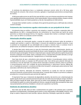 ACOLHIMENTO À DEMANDA ESPONTÂNEA – Queixas mais comuns na Atenção Básica


   A síndrome de abstinência leve e a moderada costumam ocorrer entre 24 a 36 horas após
interrupção do consumo. São comuns tremores, agitação e inquietação psicomotora acompanhados
de insônia.

   A SAA grave pode ocorrer em até 5% dos casos de SAA e cursa com sintomas autonômicos mais intensos,
como agitação psicomotora proeminente, tremor generalizado, intensa sudorese,cefaleia, náusea e vômito,
hipersensibilidde visual, com história presente ou não de crises epiléticas em SAA anterior.

    A equipe deve também avaliar a condição clínica geral do paciente para a definição das condutas
a serem tomadas.

Tratamento dos transtornos agudos relacionados ao uso prejudicial de álcool

   Inicialmente deve-se acolher o paciente com empatia e respeito, evitando a exposição dele nas
dependências da UBS e, consequentemente, de comentários ou maus-tratos por parte de outros
pacientes ou mesmo da equipe técnica. Em seguida, a equipe deve realizar a avaliação integral do
caso, o que vai definir as condutas a serem tomadas.

Intoxicação alcoólica aguda

   Para o quadro de intoxicação aguda, a equipe de saúde deve promover ações de proteção e
cuidado que auxiliem o sujeito a interromper o consumo de substâncias naquele momento, o que
o auxiliará na recuperação de sua sobriedade sem se expor a maiores riscos. A conduta inicial é
proporcionar um ambiente tranquilo e realizar monitoramento dos sinais vitais.

    A equipe deve estar atenta para os casos de intoxicação associados à desidratação, devido aos
vômitos pós-ingestão de grande quantidade de álcool, e para hipoglicemia, devido à ingestão isolada
de álcool e jejum prolongado. Portanto é importante que a equipe realize glicemia capilar do paciente
durante a avaliação clínica deste. Após a avaliação clínica, a equipe deve proceder demodo a corrigir
as alterações clínicas encontradas (ex.: hipoglicemia) e a intoxicação aguda.

   Caso haja sinais de que a alcoolemia está acentuada, devido à incoordenação motora notória,
acompanhada de ataxia, as equipes da APS precisam estar mais alertas para possível alteração de
consciência e risco de aspiração. Se a ataxia estiver associada a náuseas e vômitos, deve-se considerar
o encaminhamento para uma unidade de pronto-atendimento e administrar tiamina 300mg IM,
com a finalidade de prevenir a síndrome de Wernicke Korsakoff, complicação potencialmente fatal
associada à deficiência de vitamina B/tiamina.

    Se houver disartria, alterações de memória, hipotermia ou queda do nível de consciência
estiverem presentes caracterizando intoxicação grave, a equipe deve realizar os primeiros cuidados e
providenciar o encaminhamento para serviço de urgência.

   É importante frisar que o tratamento da dependência alcoólica não termina com a desintoxicação do
quadro agudo atual e que o paciente precisará de apoio de uma rede social, formada por amigos, familiares,
além da própria equipe de saúde. Assim, para que se evitem novos episódios de intoxicação aguda ou a
cronificação do quadro ou a piora dos quadros já crônicos, a equipe de saúde deve acompanhar esses casos
mais proximamente, de forma a fortalecer o vínculo com o paciente e sua família.

Síndrome de abstinência alcoólica

    Para todo caso de SAA, deve ser feito o esclarecimento do quadro e dos sintomas para o paciente,
familiares e acompanhantes, orientações gerais quanto a riscos relacionados a dificuldades motoras, como
dirigir ou operar máquinas de maior precisão, repouso, dieta leve, hidratação, supervisão de cuidados.

                                                                                                             223
 