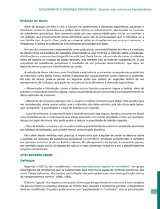 ACOLHIMENTO À DEMANDA ESPONTÂNEA – Queixas mais comuns na Atenção Básica



Redução de danos

   Além de pessoas em SAA e IAA, é comum no acolhimento à demanda espontânea, pacientes e
familiares, trazerem demandas que podem estar direta ou indiretamente relacionadas ao consumo
de substâncias psicoativas. Este momento pode ser uma oportunidade para iniciar ou convidar a
um diálogo, que primeiramente possa identificar quais são as preocupações que o indivíduo ou a
sua família traz. A partir disso, pode se conversar sobre as situações em que ocorre o consumo, a
frequência, o acesso às substâncias e as sensações provocadas por estas.

    No caso do consumo ser compreendido como prejudicial, uma possibilidade de oferta é a redução
de danos como uma prática de educação emancipatória, que encoraje a reflexão sobre a produção,
distribuição e o consumo das drogas (lícitas e ilícitas). Desta forma, não se trata de tomar o indivíduo
como ser passivo ou incapaz de tomar decisões, mas também não se trata de culpabilizá-lo. O uso
prejudicial de substâncias psicoativas é resultado de um processo sócio-histórico, que deve ser
debatido entre usuários e trabalhadores de saúde.

   A redução de danos não tem como finalidade a abstinência, e sim evitar consequências prejudiciais
ao indivíduo, como danos físicos, mortes e sequelas por causas externas como violência e acidentes.
No caso do álcool, pode-se pensar em algumas ações que podem ser sugeridas dentro de um
planejamento de cuidados, que pode ser iniciado já no acolhimento à demanda espontânea:

   – Alimentação e hidratação: comer e beber outros líquidos enquanto ingere a bebida, além de
prevenir a intoxicação alcoólica aguda, reduz a quantidade álcool consumida e consequentemente os
danos advindos do consumo.

   – Momento do consumo: planejar com o usuário o melhor momento para beber. Esta escolha leva
em consideração, entre outras coisas, que o indivíduo não beba sozinho, que não dirija após beber,
que “programe” a quantidade e o tipo de bebida a ser ingerido.

   – Local do consumo: é importante que o local de consumo seja seguro. Sendo o consumo de álcool
uma atividade social, é interessante que esteja associado com outras atividades como, por exemplo,
dançar ou jogar de sinuca. Isto pode ajudar a reduzir a quantidade de bebida ingerida.

   – Tipo de bebida: conversar com o usuário sobre a possibilidade de substituir as bebidas destiladas
por bebidas fermentadas, que contêm menor concentração alcoólica.

   Para além destas medidas mais práticas, é importante que a equipe de saúde se debruce sobre
a questão do consumo de substâncias psicoativas no território, tentando compreender o contexto
em que este consumo se dá no âmbito coletivo. No planejamento da equipe, é necessário pensar,
por exemplo, quais são as atividades de cultura e lazer presentes no bairro e ver a possibilidade de
projetos intersetoriais.

Crise psicótica aguda

Definição

   Segundo a CID-10, são considerados “transtornos psicóticos agudos e transitórios” um grupo
heterogêneo de transtornos que se caracterizam pela ocorrência aguda de sintomas psicóticos, tais
como “ideias delirantes, alucinações, perturbações das percepções e por uma desorganização maciça
do comportamento normal” (OMS, 1993).

   O termo “agudo” diz respeito a um quadro clínico que em geral evolui e cursa com a cura completa
em poucos meses ou algumas semanas ou mesmo dias. Quando o transtorno persiste, o diagnóstico
deve ser modificado. O quadro pode ocorrer com “perplexidade” e “confusão”, mas as perturbações
                                                                                                           225
 