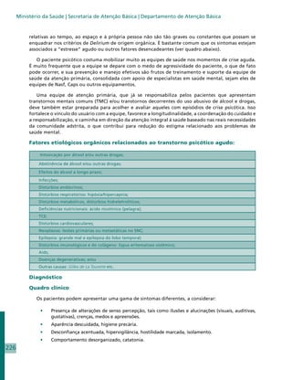 Ministério da Saúde | Secretaria de Atenção Básica | Departamento de Atenção Básica


           relativas ao tempo, ao espaço e à própria pessoa não são tão graves ou constantes que possam se
           enquadrar nos critérios de Delirium de origem orgânica. É bastante comum que os sintomas estejam
           associados a “estresse” agudo ou outros fatores desencadeantes (ver quadro abaixo).

              O paciente psicótico costuma mobilizar muito as equipes de saúde nos momentos de crise aguda.
           É muito frequente que a equipe se depare com o medo de agressividade do paciente, o que de fato
           pode ocorrer, e sua prevenção e manejo efetivos são frutos de treinamento e suporte da equipe de
           saúde da atenção primária, consolidada com apoio de especialistas em saúde mental, sejam eles de
           equipes de Nasf, Caps ou outros equipamentos.

               Uma equipe de atenção primária, que já se responsabiliza pelos pacientes que apresentam
           transtornos mentais comuns (TMC) e/ou transtornos decorrentes do uso abusivo de álcool e drogas,
           deve também estar preparada para acolher e avaliar aqueles com episódios de crise psicótica. Isso
           fortalece o vínculo do usuário com a equipe, favorece a longitudinalidade, a coordenação do cuidado e
           a responsabilização, e caminha em direção da atenção integral à saúde baseado nas reais necessidades
           da comunidade adstrita, o que contribui para redução do estigma relacionado aos problemas de
           saúde mental.

           Fatores etiológicos orgânicos relacionados ao transtorno psicótico agudo:

               Intoxicação por álcool e/ou outras drogas;

               Abstinência de álcool e/ou outras drogas;

               Efeitos do álcool a longo prazo;
               Infecções;
               Distúrbios endócrinos;
               Distúrbios respiratórios: hipóxia/hipercapnia;
               Distúrbios metabólicos, distúrbios hidreletrolíticos;
               Deficiências nutricionais: ácido nicotínico (pelagra);
               TCE;
               Distúrbios cardiovasculares;
               Neoplasias: lesões primárias ou metastáticas no SNC;
               Epilepsia: grande mal e epilepsia do lobo temporal;
               Distúrbios imunológicos e do colágeno: lúpus eritematoso sistêmico;
               Aids;
               Doenças degenerativas; e/ou
               Outras causas: Gilles de La Tourette etc.

           Diagnóstico

           Quadro clínico

              Os pacientes podem apresentar uma gama de sintomas diferentes, a considerar:

               •	      Presença de alterações de senso percepção, tais como ilusões e alucinações (visuais, auditivas,
                       gustativas), crenças, medos e apreensões.
               •	      Aparência descuidada, higiene precária.
               •	      Desconfiança acentuada, hipervigilância, hostilidade marcada, isolamento.
               •	      Comportamento desorganizado, catatonia.
226
 