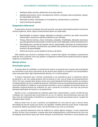 ACOLHIMENTO À DEMANDA ESPONTÂNEA – Queixas mais comuns na Atenção Básica


     •	   Solilóquios (falar sozinho), alheamento do mundo externo.
     •	   Agitação psicomotora, humor marcadamente eufórico, excitação, planos grandiosos, taquila-
          lia, loquacidade acentuada.
     •	   Alterações do afeto, exacerbação ou incongruência, conduta bizarra ou estranha.
     •	   Sinais eminentes de agressão.

Diagnóstico diferencial

  É importante, durante a avaliação clínica do paciente, que sejam descartados possíveis transtornos
mentais orgânicos. Assim, alguns sinais/sintomas devem ser observados:

     •	   Desorientação no tempo e espaço, alterações na atenção e memória, que estão comumente
          relacionadas a transtornos cognitivos (demência, por exemplo).
     •	   Tristeza, falta de iniciativa, choros imotivados, ansiedade, irritabilidade, alterações emocionais,
          que estão geralmente relacionados a transtornos do humor (depressão, síndrome do pânico etc.).
     •	   Dificuldades para controle de impulsos sexuais, agressividade, alterações de comportamento,
          tentativas de incêndio, tricotilomania, que podem estar presentes em transtornos decompor-
          tamento e de personalidade.
     •	   História de trauma, uso de substância ilícitas ou de álcool.

   Vale ressaltar que, durante a avaliação clínica, o exame físico (geral, neurológico e psiquiátrico)
pode dar dicas e apontar sinais que ajudem no diagnóstico diferencial de quadros psicóticos agudos
orgânicos ou psiquiátricos.

Manejo clínico

Orientações gerais

   O manejo deve ser acolhedor, na tentativa de mostrar ao paciente que a equipe está entendendo
seu sofrimento e que fará o que estiver ao seu alcance para ajudá-lo a recuperar sua tranquilidade e
evitar que possa fazer algo impulsivamente danoso a si e a outras pessoas.

    É sempre importante que a família compreenda a sua importância para o tratamento efetivo
do paciente e, por isso, esteja presente não só durante a crise, mas ao longo do acompanhamento
clínico. Por isso, a equipe deve sempre contar com a participação da família para auxiliar no manejo e
corresponsabilizar-se com o cuidado do paciente. Familiares e outros acompanhantes que demonstrem
muita dificuldade em colaborar ou que possam exacerbar a raiva ou agitação do paciente devem ser
afastados temporariamente do ambiente em que o paciente se encontra, sem que isso promova
desresponsabilização do familiar ou acompanhante.

   Devido à crise, a compreensão do indivíduo pode estar comprometida, e assim é preferível que
o diálogo com o paciente seja concentrado em um ou, no máximo, dois profissionais, para que não
haja riscos de combinações contraditórias ou perguntas em excesso que possam piorar o quadro de
desorganização mental.

    Deve-se evitar ficar só com o paciente, principalmente em uma sala em que o técnico tenha
dificuldade de solicitar ajuda caso venha a ser agredido. Também devemos evitar deixar à disposição
do paciente objetos que podem trazer risco de ferimento, por corte ou arremesso.

   Caso o paciente demonstre sinais de violência ou realize alguma ameaça, é muito importante
mostrar firmeza. Caso necessário, a equipe deve estar preparada para o enfrentamento de uma crise
de agitação psicomotora grave que venha ameaçar os profissionais, familiares e outras pessoas que
                                                                                                                227
 