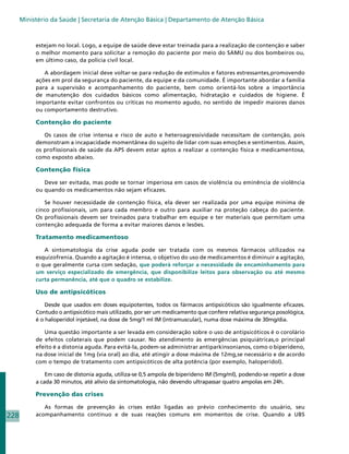 Ministério da Saúde | Secretaria de Atenção Básica | Departamento de Atenção Básica



           estejam no local. Logo, a equipe de saúde deve estar treinada para a realização de contenção e saber
           o melhor momento para solicitar a remoção do paciente por meio do SAMU ou dos bombeiros ou,
           em último caso, da polícia civil local.

              A abordagem inicial deve voltar-se para redução de estímulos e fatores estressantes,promovendo
           ações em prol da segurança do paciente, da equipe e da comunidade. É importante abordar a família
           para a supervisão e acompanhamento do paciente, bem como orientá-los sobre a importância
           de manutenção dos cuidados básicos como alimentação, hidratação e cuidados de higiene. É
           importante evitar confrontos ou críticas no momento agudo, no sentido de impedir maiores danos
           ou comportamento destrutivo.

           Contenção do paciente

              Os casos de crise intensa e risco de auto e heteroagressividade necessitam de contenção, pois
           demonstram a incapacidade momentânea do sujeito de lidar com suas emoções e sentimentos. Assim,
           os profissionais de saúde da APS devem estar aptos a realizar a contenção física e medicamentosa,
           como exposto abaixo.

           Contenção física

              Deve ser evitada, mas pode se tornar imperiosa em casos de violência ou eminência de violência
           ou quando os medicamentos não sejam eficazes.

              Se houver necessidade de contenção física, ela dever ser realizada por uma equipe mínima de
           cinco profissionais, um para cada membro e outro para auxiliar na proteção cabeça do paciente.
           Os profissionais devem ser treinados para trabalhar em equipe e ter materiais que permitam uma
           contenção adequada de forma a evitar maiores danos e lesões.

           Tratamento medicamentoso

              A sintomatologia da crise aguda pode ser tratada com os mesmos fármacos utilizados na
           esquizofrenia. Quando a agitação é intensa, o objetivo do uso de medicamentos é diminuir a agitação,
           o que geralmente cursa com sedação, que poderá reforçar a necessidade de encaminhamento para
           um serviço especializado de emergência, que disponibilize leitos para observação ou até mesmo
           curta permanência, até que o quadro se estabilize.

           Uso de antipsicóticos

               Desde que usados em doses equipotentes, todos os fármacos antipsicóticos são igualmente eficazes.
           Contudo o antipsicótico mais utilizado, por ser um medicamento que confere relativa segurança posológica,
           é o haloperidol injetável, na dose de 5mg/1 ml IM (intramuscular), numa dose máxima de 30mg/dia.

              Uma questão importante a ser levada em consideração sobre o uso de antipsicóticos é o corolário
           de efeitos colaterais que podem causar. No atendimento às emergências psiquiátricas,o principal
           efeito é a distonia aguda. Para evitá-la, podem-se administrar antiparkinsonianos, como o biperideno,
           na dose inicial de 1mg (via oral) ao dia, até atingir a dose máxima de 12mg,se necessário e de acordo
           com o tempo de tratamento com antipsicóticos de alta potência (por exemplo, haloperidol).

               Em caso de distonia aguda, utiliza-se 0,5 ampola de biperideno IM (5mg/ml), podendo-se repetir a dose
           a cada 30 minutos, até alívio da sintomatologia, não devendo ultrapassar quatro ampolas em 24h.

           Prevenção das crises

              As formas de prevenção às crises estão ligadas ao prévio conhecimento do usuário, seu
228        acompanhamento contínuo e de suas reações comuns em momentos de crise. Quando a UBS
 