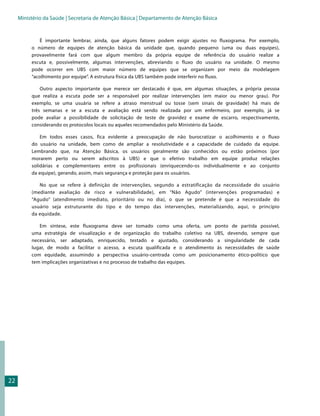 Ministério da Saúde | Secretaria de Atenção Básica | Departamento de Atenção Básica


             É importante lembrar, ainda, que alguns fatores podem exigir ajustes no fluxograma. Por exemplo,
          o número de equipes de atenção básica da unidade que, quando pequeno (uma ou duas equipes),
          provavelmente fará com que algum membro da própria equipe de referência do usuário realize a
          escuta e, possivelmente, algumas intervenções, abreviando o fluxo do usuário na unidade. O mesmo
          pode ocorrer em UBS com maior número de equipes que se organizam por meio da modelagem
          “acolhimento por equipe”. A estrutura física da UBS também pode interferir no fluxo.

              Outro aspecto importante que merece ser destacado é que, em algumas situações, a própria pessoa
          que realiza a escuta pode ser a responsável por realizar intervenções (em maior ou menor grau). Por
          exemplo, se uma usuária se refere a atraso menstrual ou tosse (sem sinais de gravidade) há mais de
          três semanas e se a escuta e avaliação está sendo realizada por um enfermeiro, por exemplo, já se
          pode avaliar a possibilidade de solicitação de teste de gravidez e exame de escarro, respectivamente,
          considerando os protocolos locais ou aqueles recomendados pelo Ministério da Saúde.

              Em todos esses casos, fica evidente a preocupação de não burocratizar o acolhimento e o fluxo
          do usuário na unidade, bem como de ampliar a resolutividade e a capacidade de cuidado da equipe.
          Lembrando que, na Atenção Básica, os usuários geralmente são conhecidos ou estão próximos (por
          morarem perto ou serem adscritos à UBS) e que o efetivo trabalho em equipe produz relações
          solidárias e complementares entre os profissionais (enriquecendo-os individualmente e ao conjunto
          da equipe), gerando, assim, mais segurança e proteção para os usuários.

             No que se refere à definição de intervenções, segundo a estratificação da necessidade do usuário
          (mediante avaliação de risco e vulnerabilidade), em “Não Agudo” (intervenções programadas) e
          “Agudo” (atendimento imediato, prioritário ou no dia), o que se pretende é que a necessidade do
          usuário seja estruturante do tipo e do tempo das intervenções, materializando, aqui, o princípio
          da equidade.

             Em síntese, este fluxograma deve ser tomado como uma oferta, um ponto de partida possível,
          uma estratégia de visualização e de organização do trabalho coletivo na UBS, devendo, sempre que
          necessário, ser adaptado, enriquecido, testado e ajustado, considerando a singularidade de cada
          lugar, de modo a facilitar o acesso, a escuta qualificada e o atendimento às necessidades de saúde
          com equidade, assumindo a perspectiva usuário-centrada como um posicionamento ético-político que
          tem implicações organizativas e no processo de trabalho das equipes.




22
 
