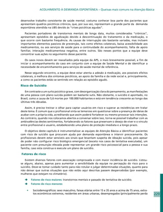 ACOLHIMENTO À DEMANDA ESPONTÂNEA – Queixas mais comuns na Atenção Básica


desenvolve trabalho consistente de saúde mental, costuma conhecer boa parte dos pacientes que
apresentam quadros psicóticos crônicos, que, por sua vez, representam a grande parte da demanda
espontânea atendida na UBS devido às “crises psicóticas agudas”.

   Pacientes portadores de transtornos mentais de longa data, muitos considerados “crônicos”,
apresentam episódios de agudização devido à descontinuação do tratamento e da medicação, o
que ocorre com bastante frequência. As causas de interrupção são bastante variadas, mas incluem
importantes elementos passivos de prevenção, tais como efeitos colaterais, baixa acessibilidade aos
medicamentos, ou aos serviços de saúde para a continuidade do acompanhamento, falta de apoio
familiar, interação medicamentosa negativa, entre outros. São nesses pontos que a equipe deve
concentrar suas ações no seguimento desse paciente.

    Os casos novos devem ser reavaliados pela equipe da APS, o mais brevemente possível, a fim de
iniciar o acompanhamento do caso em conjunto com a equipe de Saúde Mental e de identificar a
necessidade de encaminhamento para serviços de saúde mental de referência.

   Nesse segundo encontro, a equipe deve estar atenta a adesão à medicação, aos possíveis efeitos
colaterais, à melhora dos sintomas psicóticos, ao apoio da família e da rede social e, principalmente,
a como os pacientes estão se sentindo em relação ao episódio agudo.

Risco de Suicídio

    Em contraste a um surto psicótico grave, com desorganização clara do pensamento, as manifestações
de uma pessoa com plano suicida podem ser bastante sutis. Não obstante, o suicídio é apontado, no
Brasil, como a causa de 5,6 mortes por 100.000 habitantes e está em tendência crescente ao longo das
últimas três décadas.

   Assim, é preciso treinar o olhar para captar usuários em risco e superar as resistências em tratar
deste tema. É comum que o profissional sinta-se temeroso em questionar sobre a presença de ideias de
acabar com a própria vida, acreditando que assim poderá fortalecer ou mesmo provocar tais intenções.
Ao contrário, quando nos colocamos abertos a conversar sobre isso, torna-se possível trabalhar com as
ambivalências destes sentimentos, fortalecendo os fatores que preservam o desejo de viver e o vínculo
entre profissional e usuário, estabelecendo uma plano de proteção imediata e a longo prazo.

   O objetivo deste capítulo é instrumentalizar as equipes de Atenção Básica a identificar pacientes
com risco de suicídio que procuram ajuda por demanda espontânea e intervir precocemente. Os
profissionais devem estar sensíveis aos sinais que levantam suspeita de ideação suicida, pois apesar
de poder não configurar risco biológico emergencial (exceto nos casos de tentativa executada), um
paciente com presunção elevada pode representar um grande risco psicossocial para a pessoa e sua
família, caso esta construa e execute um plano de suicídio.

Fatores de risco

    Existem diversos fatores com associação comprovada e com maior incidência de suicídio. Listou-
se alguns, abaixo, apenas para aumentar a sensibilidade da equipe na percepção do risco para o
suicídio. Deve-se tomar cuidado tanto para não rotular e julgar determinadas situações, quanto para
não deixar que outras situações que não estão aqui descritas passem despercebidas (por exemplo,
mulheres que estejam no climatério).

   	    Fatores de risco maiores: transtornos mentais e passado de tentativa de suicídio.
   	    Fatores de risco menores

    •	    Sociodemográficos: sexo masculino, faixas etárias entre 15 e 35 anos e acima de 75 anos, extra-
          tos econômicos extremos, residentes em áreas urbanas, desempregados (principalmente perda         229
 