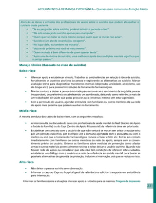 ACOLHIMENTO À DEMANDA ESPONTÂNEA – Queixas mais comuns na Atenção Básica



 Atenção as ideias e atitudes dos profissionais de saúde sobre o suicídio que podem atrapalhar o
 cuidado deste paciente
     •	    “Se eu perguntar sobre suicídio, poderei induzir o paciente a isso”.
     •	    “Ele está ameaçando suicídio apenas para manipular”.
     •	    “Quem quer se matar se mata mesmo porque quem quer se matar não avisa”.
     •	    “Suicídio é um ato de covardia (ou coragem)”.
     •	    “No lugar dele, eu também me mataria”.
     •	    “Veja se da próxima vez você se mata mesmo”.
     •	    “Quem se mata é bem diferente de quem apenas tenta”.
     •	    “Após uma tentativa de suicídio, uma melhora rápida das condições mentais significa que
           o perigo passou”.

Manejo Clínico (Baseado no risco de suicídio)

Baixo risco

    •	    Oferecer apoio e estabelecer vínculo. Trabalhar as ambivalências em relação à ideia de suicídio,
          fortalecendo os aspectos positivos da pessoa e explorando as alternativas ao suicídio. Marcar
          avaliação breve para diagnosticar transtornos mentais (depressão, ansiedade, alcoolismo, uso
          de drogas etc.) para possível introdução de tratamento farmacológico.
    •	    Manter contato e deixar a pessoa à vontade para retornar se o sentimento de angústia parecer
          insuportável, de preferência estabelecendo um combinado, deixando como referência mais de
          um trabalhador de saúde que possa procurar para conversar, mesmo sem estar agendado.
    •	    Com a permissão do usuário, agendar entrevista com familiares ou outros membros da sua rede
          de apoio mais próxima que possam auxiliar no tratamento.

Médio risco

A mesma conduta dos casos de baixo risco, com as seguintes ressalvas:

    •	    A interconsulta ou discussão do caso com profissionais de saúde mental do Nasf (Núcleo de Apoio
          a Saúde da Familia) ou do Caps (Centro de Apoio Psicossocial) de referência deve ser priorizada.
    •	    Estabelecer um contrato com o usuário de que não tentará se matar sem avisar a equipe e/ou
          por um período específico, por exemplo: até a consulta agendada com o psiquiatra ou com o
          médico ou até que o tratamento farmacológico comece a fazer efeito etc. Entrar em contato
          imediatamente com familiares ou outros membros da rede de apoio, sempre com o consen-
          timento prévio do usuário. Oriente os familiares sobre medidas de prevenção como afastar
          armas e outros materiais potencialmente nocivos e evitar deixar o usuário sozinho. Quando não
          houver rede de apoio ou considerar que esta não tem condições de oferecer estes cuidados,
          estabelecer um diálogo com o usuário e a rede de referência em saúde mental para buscar as
          possíveis alternativas de garantia de proteção, inclusive a internação, até que se reduza o risco.

Alto risco

    •	    Não deixar a pessoa sozinha sem observação.
    •	    Informar o caso ao Caps ou hospital geral de referência e solicitar transporte em ambulância
          para internação.

   Informar os familiares sobre a situaçãoe oferecer apoio e cuidados para os mesmos. Triagem de depressão
                                                                                                               231
 