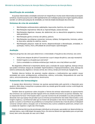 Ministério da Saúde | Secretaria de Atenção Básica | Departamento de Atenção Básica



           Identificação de ansiedade

              As queixas relacionadas a ansiedade costumam ser inespecíficas e muitas vezes relacionadas às sensações
           somáticas. Usuários que procuram a UBS repetidamente com múltiplas queixas sem origem específica devem
           acender um alerta para pesquisa de ansiedade, ao invés da simples banalização dos sintomas.

           Sintomas de crise de ansiedade:

                •	   Manifestações cardiovasculares: palpitações, taquicardia, lipotímia, dor precordial.
                •	   Manifestações respiratórias: falta de ar, hiperventilação, acessos de tosse.
                •	   Manifestações digestivas: náuseas, dor abdominal, dor ou desconforto epigástrico, tenesmo,
                     sede paroxística.
                •	   Manifestações genito-urinárias: dor pélvica, poliúria.
                •	   Manifestações neurológicas e sensoriais: tonturas, cefaleia, formigamentos, tremores, sudore-
                     se, boca seca, calorões ou calafrios, coceira.
                •	   Manifestações psíquicas: medo de morrer, despersonalização e desrealização, ansiedade, in-
                     quietação, insônia, choro, dificuldade de concentração e aprendizagem.


           Avaliação

           Algumas perguntas são úteis para determinar a intensidade e frequência dos sintomas, tais como:

                •	   Você já teve ataques de pânico? (caracterizar o que é ataque de pânico, caso seja necessário)
                •	   Existem lugares ou situações que você evita?
                •	   Como a ansiedade ou condutas evitativas (por medo ter uma crise) afetam sua vida?

               No diagnóstico diferencial é importante atentar para a exclusão de causas orgânicas, doenças clínicas
           que podem mimetizar ataques de ansiedade: hipertireoidismo e hiperparatireoidismo, asma, doenças do
           sistema cardiovascular, digestivo e nervoso central, dor crônica, tensão pré-menstrual, hipoglicemia.

               Também deve-se lembrar de possíveis reações adversas a medicamentos que podem causar
           ansiedade tais como: antidepressivos, anfetaminas, cafeína, corticoides, bloqueadores do canal de
           cálcio, anticonvulsivantes, antipsicóticos, levotiroxina.

           Tratamento não farmacológico

              A equipe deve demonstrar interesse nas queixas apresentadas pelo paciente e disposição para
           ajudá-lo. Além disso, tranquilizar as pessoas sobre seu estado geral de saúde e evitar a solicitação de
           exames desnecessários.

               Também deve-se questionar sobre situações e fatores de estresse relacionados ao aparecimento
           dos sintomas e se o paciente percebe ligação entre seu estado emocional e as queixas relatadas. Faz-
           se importante fornecer informações sobre o que são transtornos de ansiedade e sua alta prevalência,
           deixando claro que apesar de perceber que os sintomas provavelmente não estão relacionados a uma
           origem orgânica, o profissional sabe que se tratam de sensações e não meras invenções, o que pode
           ajudar o usuário a reconhecer seu problema e a tranquilizar-se diante das crises de pânico.É desejável
           conversar sempre sobre a situação com os familiares e/ou outros cuidadores potenciais, sempre com
           o cuidado de respeitar o sigilo das informações.

              Existem diversas técnicas de psicoterapia individual ou em grupo, que podem ser desenvolvidas na
           atenção básica, caso a UBS dispor de espaço físico. Os retornos devem ser agendados para um período
234        breve, bem como discussão do caso com o Nasf.
 