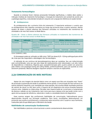 ACOLHIMENTO À DEMANDA ESPONTÂNEA – Queixas mais comuns na Atenção Básica


Tratamento farmacológico

   Quando os sintomas forem intensos provocando limitações significativas, o médico deve avaliar a
indicação imediata de tratamento farmacológico. A duração do tratamento será variável de acordo com
a patologia específica, e esta decisão tomada em conjunto com a equipe de referência em saúde mental.

       Antidepressivos

   Os antidepressivos são a primeira linha de tratamento. É importante esclarecer o usuário que
os antidepressivos têm resposta cumulativa ao longo das primeiras duas a quatro semanas. Abaixo
quadro de doses e efeitos adversos dos fármacos utilizados no tratamento dos transtornos de
ansiedade e de mais fácil acesso na Rede Básica.

Quadro 66 – Doses e efeitos adversos dos fármacos utilizados no tratamento dos transtornos de
ansiedade e de mais fácil acesso na Rede Básica

    Droga          Indicação             Indicação                       Efeitos Colaterais Comuns
 Fluoxetina      20-80mg       Pânico, Ansiedade Generalizada,    Insônia, inibição de enzimas hepáticas,
                               Transtorno Obsessivo Compulsivo,   anorexia, perda de peso, disfunção sexual
                               Transtorno de Estresse Pós-
                               Traumático
 Imipramina      100-250mg     Pânico, Ansiedade Generalizada     Sedação, hipotensão ortostática, efeitos
                                                                  anticolinérgicos, ganho de peso, visão borrada
Fonte: (CORDIOLLI, 2005).

   O clonazepam pode ser utilizado na UBS como “SOS”em doses 0,25 – 0,5mg sublingual para alívio
de crises que não respondem a abordagem não farmacológica.

    A indicação de uso contínuo de benzodiazepínicos deve ser cautelosa. Seu uso indiscriminado
está contraindicado, uma vez que esta classe de medicamentos está relacionada a um alto índice
de dependência e tolerância. Regimes para autoadministração pelo usuário podem ser prescritos
pelo médico com posologia 0,5mg até 2,0mg VO/dia, preferencialmente, para uso quando as crises
estiverem presentes. Maiores dosagens requerem sempre o aval de um especialista.



2.24 COMUNICAÇÃO DE MÁS NOTÍCIAS


   Apesar de uma imagem da atenção básica como um espaço que lida com situações mais “leves”
de promoção e prevenção de saúde ou problemas menos graves, a comunicação de más notícias é um
evento bastante frequente a ser manejado por estas equipes. Isso envolve desde resultados positivos
de rastreio de câncer ou HIV, bem como o impacto de um diagnóstico de outras situações bastante
comuns como diabetes ou tuberculose. Perceber esse impacto pode ser crucial para a compreensão
da doença e adesão ao seu tratamento, bem como para que a pessoa sinta que pode contar com o
apoio da sua equipe de referência, reduzindo o medo e a ansiedade diante do diagnóstico.

   Esses eventos exigem dos profissionais habilidades de comunicação, habitualmente pouco
desenvolvidos durante sua formação acadêmica. Para tanto, oncologistas desenvolveram um
protocolo que auxilia os profissionais a conduzirem estes encontros com o usuário e seus familiares,
traduzidos pelo Grupo Babel para o Ministério da Saúde.

Habilidades de comunicação fundamentais
   São habilidades e posturas comunicacionais a serem constantemente desenvolvidas:
                                                                                                                   235
 