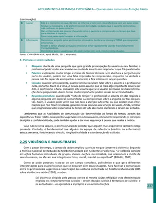 ACOLHIMENTO À DEMANDA ESPONTÂNEA – Queixas mais comuns na Atenção Básica


(continuação)
 S    Apoiar         Este é o momento em que, de fato, se informa o fato ruim, de preferência com um aviso antes.
                     Revisar, se necessário, e de preferência com brevidade, os dados que o paciente demonstrou
                     não conhecer no passo anterior.
                     Dar a informação aos poucos, checando como o paciente a compreende e o tempo que leva
                     para absorver o impacto.
                     Fazer uma pausa após fornecer a informação.
 S    Informação     Demonstrar empatia pelos sentimentos do usuário. Lembrar-se da regra TERNA para respostas
                     emocionais.
                     Resistir a tentar afastar a situação emocional difícil rapidamente usando frases falsamente
                     tranquilizadoras.
                     Demonstrar para o usuário que ele pode contar com você, mesmo nesta situação.
Fonte: (CHIAVERINI et al., apud BRASIL, 2011, adaptado).

4– Posturas e serem evitadas

     •	    Bloqueio: diante de uma pergunta que gera grande preocupação do usuário ou seu familiar, o
           profissional pode tender a ser evasivo ou mudar de assunto sem responder o que foi questionado.
     •	    Palestra: explicações muito longas e cheias de termos técnicos, sem abertura a perguntas por
           parte do usuário, podem dar uma falsa impressão de compreensão, enquanto na verdade a
           pessoa não foi capaz de acompanhar o raciocínio e fica inibida em lançar questões.
     •	    Colusão: quando tanto paciente, quanto familiares evitam falar sobre o assunto e o profissional
           evita, portanto, trazê-lo à tona. A pessoa pode assumir que se mais algo importante deveria ser
           dito, o profissional o faria, enquanto este assume que se o usuário precisasse de mais informa-
           ções teria perguntado. Assim, temas muito importante podem deixar de ser trabalhados.
     •	    Resposta prematura: quando pela “falta de tempo” o profissional se adianta em dar resposta a
           alguma pergunta sem explorar ou manifestar sua compreensão sobre a angústia por trás da ques-
           tão. Assim, o usuário pode sentir que não teve a atenção suficiente, ou que existem mais infor-
           mações que não foram reveladas, gerando novas procuras aos serviços de saúde. Ainda, lembrar
           que prognósticos sobre expectativa de tempo de vida são muito imprecisos e devem ser evitados.

   Lembramos que as habilidades de comunicação são desenvolvidas ao longo do tempo, através das
experiências. Trazer relatos das experiências prévias com outros usuários, obviamente respeitando os princípios
de sigilos e confidencialidade, pode também ajudar a dar mais segurança à pessoa que recebe a notícia.

   Caso não se sinta seguro, o profissional pode solicitar que alguém mais experiente também esteja
presente. Contudo, é fundamental que alguém da equipe de referência (médico ou enfermeiro)
esteja presente, fortalecendo vínculo, longitudinalidade e coordenação do cuidado.


2.25 VIOLÊNCIA E MAUS-TRATOS
   Com o passar do tempo, o campo da saúde ampliou sua visão no que concerne à violência. Segundo
a Política Nacional de Redução da Morbimortalidade por Acidentes e Violência, “a violência consiste
em ações humanas individuais, de grupos, classes, nações, ou omissões, que ocasionam a morte de
seres humanos, ou afetam sua integridade física, moral, mental ou espiritual” (BRASIL, 2001).

   Como se pode perceber, trata-se de um campo complexo, polissêmico e que gera diferentes
interpretações para os profissionais que se deparam com essas situações. Para facilitar a comuniação
entre os profissionais sugerimos a classificação da violência encontrada no Relatório Mundial da OMS
sobre violência e saúde (2002), a saber:

               (a) Violência dirigida pela pessoa contra si mesma (auto-infligida): esta denominação
               engloba os comportamentos suicidas – desde ideação suicida à tentativas de suicídio e
               os autoabusos – as agressões a si próprio e as automutilações.
                                                                                                                    237
 
