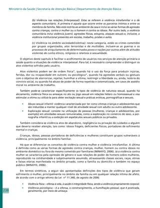 Ministério da Saúde | Secretaria de Atenção Básica | Departamento de Atenção Básica


                        (b) Violência nas relações (interpessoal): Estas se referem à violência intrafamiliar e o de
                        aspecto comunitário. A primeira é aquela que ocorre entre os parceiros íntimos e entre os
                        membros da família. Não está restrita ao ambiente da casa e inclui as várias formas de agressão
                        contra crianças, contra a mulher ou o homem e contra os idosos. Por outro lado, a violência
                        comunitária inclui violência juvenil, agressões físicas, estupros, ataques sexuais e, inclusive, a
                        violência institucional presentes em escolas, trabalho, prisões e asilos.

                        (c) Violência no âmbito sociedade(coletiva): nesta categoria, estão os crimes cometidos
                        por grupos organizados, atos terroristas e de multidões. Incluem-se as guerras e os
                        processos de aniquilamento de determinados povos e nações por outros além de atitudes
                        violentas de cunho étnico, religioso e relativos à sexualidade.

              O objetivo deste capítulo é facilitar o acolhimento de usuários nos serviços de atenção primária à
           saúde quanto a situações de violência interpessoal. Para tal, é necessário compreender e distinguir os
           atos violentos sofridos pelo usuário.

               Atos violentos podem ser de ordem física”, quando há o uso da força para produzir injúrias,
           feridas, dor ou incapacidade em outrem; ou psicológica”, quando há agressões verbais ou gestuais
           com o objetivo de aterrorizar, rejeitar, humilhar a vítima, restringir a liberdade ou, ainda, isolá-la do
           convívio social, ou quando há abuso de poder de forma repetida e sistematizada, em casos de assédio
           moral no ambiente de trabalho.

               Também pode-se caracterizar especificamente os tipos de violência de natureza sexual, quando há
           aliciamento, violência física ou ameaças no ato ou jogo sexual em relações hétero ou homossexual e visa
           estimular a vítima ou utilizá-la para obter excitação sexual e práticas eróticas, pornográficas e sexuais.

                •	   Abuso sexual infantil: violência caracterizada por ter como vítimas crianças e adolescentes que
                     são induzidas a manter qualquer nível de atividade sexual com adulto ou outro adolescente.
                •	   Exploração sexual: consiste na utilização de pessoas (mulheres, crianças e adolescentes, por
                     exemplo) em atividades sexuais remuneradas, como a exploração no comércio do sexo, a por-
                     nografia infantil ou a exibição em espetáculos sexuais públicos ou privados.

              Também considera-se violência atos de abandono, negligência ou privação de cuidados a alguém
           que deveria receber atenção, tais como: idosos frágeis, deficientes físicos, portadores de sofrimento
           mental e crianças.

              Crianças, idosos, pessoas portadoras de deficiências e mulheres constituem grupos vulneráveis à
           violência, principalmente no âmbito familiar.

              Há que se diferenciar os conceitos de violência contra mulher e violência intrafamiliar. A última
           é definida como as várias formas de agressão contra crianças, mulher, homem ou contra idosos no
           ambiente doméstico ou fora do mesmo cometido por familiares (MINAYO, 2006). Já a violência contra
           mulher se caracteriza pela opressão de gênero e suas relações de poder de homens sobre mulheres,
           reproduzido na cotidianidade e subjetivamente assumido, atravessando classes sociais, raças, etnias
           e faixas etárias manifestada no âmbito privado, como a família ou domicilio e também no espaço
           público (MINAYO, 2006).

              Em termos sintéticos, a seguir são apresentadas definições dos tipos de violência que geram
           sofrimento à mulher, principalmente no âmbito da família ou em qualquer relação íntima de afeto,
           de acordo com o artigo sétimo da Lei nº 11.340, de agosto de 2006:

                •	   Violência física – ofensa à vida, à saúde e integridade física, sendo a violência propriamente corporal.
                •	   Violência psicológica – é a ofensa, o constrangimento, a humilhação pessoal, que é praticada,
238                  geralmente, por meio de ameaça.
 