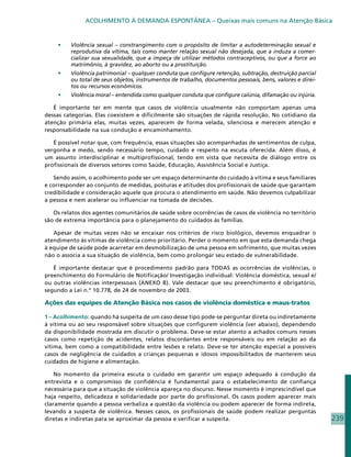 ACOLHIMENTO À DEMANDA ESPONTÂNEA – Queixas mais comuns na Atenção Básica


    •	   Violência sexual – constrangimento com o propósito de limitar a autodeterminação sexual e
         reprodutiva da vítima, tais como manter relação sexual não desejada, que a induza a comer-
         cializar sua sexualidade, que a impeça de utilizar métodos contraceptivos, ou que a force ao
         matrimônio, à gravidez, ao aborto ou a prostituição.
    •	   Violência patrimonial – qualquer conduta que configure retenção, subtração, destruição parcial
         ou total de seus objetos, instrumentos de trabalho, documentos pessoais, bens, valores e direi-
         tos ou recursos econômicos.
    •	   Violência moral – entendida como qualquer conduta que configure calúnia, difamação ou injúria.

   É importante ter em mente que casos de violência usualmente não comportam apenas uma
dessas categorias. Elas coexistem e dificilmente são situações de rápida resolução. No cotidiano da
atenção primária elas, muitas vezes, aparecem de forma velada, silenciosa e merecem atenção e
responsabilidade na sua condução e encaminhamento.

   É possível notar que, com frequência, essas situações são acompanhadas de sentimentos de culpa,
vergonha e medo, sendo necessário tempo, cuidado e respeito na escuta oferecida. Além disso, é
um assunto interdisciplinar e multiprofissional, tendo em vista que necessita de diálogo entre os
profissionais de diversos setores como Saúde, Educação, Assistência Social e Justiça.

   Sendo assim, o acolhimento pode ser um espaço determinante do cuidado à vítima e seus familiares
e corresponder ao conjunto de medidas, posturas e atitudes dos profissionais de saúde que garantam
credibilidade e consideração aquele que procura o atendimento em saúde. Não devemos culpabilizar
a pessoa e nem acelerar ou influenciar na tomada de decisões.

   Os relatos dos agentes comunitários de saúde sobre ocorrências de casos de violência no território
são de extrema importância para o planejamento do cuidados às famílias.

   Apesar de muitas vezes não se encaixar nos critérios de risco biológico, devemos enquadrar o
atendimento às vítimas de violência como prioritário. Perder o momento em que esta demanda chega
à equipe de saúde pode acarretar em desmobilização de uma pessoa em sofrimento, que muitas vezes
não o associa a sua situação de violência, bem como prolongar seu estado de vulnerabilidade.

   É importante destacar que é procedimento padrão para TODAS as ocorrências de violências, o
preenchimento do Formulário de Notificação/ Investigação individual: Violência doméstica, sexual e/
ou outras violências interpessoais (ANEXO B). Vale destacar que seu preenchimento é obrigatório,
segundo a Lei n.º 10.778, de 24 de novembro de 2003.

Ações das equipes de Atenção Básica nos casos de violência doméstica e maus-tratos

1 – Acolhimento: quando há suspeita de um caso desse tipo pode-se perguntar direta ou indiretamente
à vítima ou ao seu responsável sobre situações que configurem violência (ver abaixo), dependendo
da disponibilidade mostrada em discutir o problema. Deve-se estar atento a achados comuns nesses
casos como repetição de acidentes, relatos discordantes entre responsáveis ou em relação ao da
vítima, bem como a compatibilidade entre lesões e relato. Deve-se ter atenção especial a possíveis
casos de negligência de cuidados a crianças pequenas e idosos impossibilitados de manterem seus
cuidados de higiene e alimentação.

    No momento da primeira escuta o cuidado em garantir um espaço adequado à condução da
entrevista e o compromisso de confidência é fundamental para o estabelecimento de confiança
necessária para que a situação de violência apareça no discurso. Nesse momento é imprescindível que
haja respeito, delicadeza e solidariedade por parte do profissional. Os casos podem aparecer mais
claramente quando a pessoa verbaliza a questão da violência ou podem aparecer de forma indireta,
levando a suspeita de violênica. Nesses casos, os profissionais de saúde podem realizar perguntas
diretas e indiretas para se aproximar da pessoa e verificar a suspeita.                                    239
 