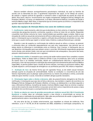 ACOLHIMENTO À DEMANDA ESPONTÂNEA – Queixas mais comuns na Atenção Básica


    Deve-se também oferecer acompanhamento psicoterápico individual, de casal ou familiar de
acordo com as demandas do caso. É igualmente importante dar apoio, se for desejo do usuário,
de realizar o registro policial da agressão e orientá-lo sobre o significado do exame de corpo de
delito. Para tanto, deve-se encaminhamar aos órgãos competentes: Delegacia Policial, Delegacia de
Proteção à Mulher, à Criança, ao Adolescente, e ao Idoso, Ministérios Públicos, Conselhos de Saúde e
Instituto Médico Legal. Além disso, é importante que se oriente quanto ao direito e a importância de
guardar cópia do boletim de ocorrência.

Ações das equipes de Atenção Básica nos casos de violência sexual

1 – Acolhimento: neste momento, além do que já abordamos no item anterior, é importante também
a precisão das perguntas durante a entrevista, quando a vítima se tratar de um adulto. Responder
a questões mais diretas costuma ter maior resolutividade que questões vagas e amplas. Sabe-se que
situações de violência sexual são extremamente difíceis e dolorosas por parte de quem as sofre, sendo
assim, é interessante que se mantenha o registro unificado dos profissionais envolvidos no caso. Isso
evita que o usuário tenha que repetir e reviver toda a história a cada profissional que o atender.

   Quando o caso de suspeita ou confirmação de violência sexual se refere a crianças, se possível,
a entrevista deve ser conduzida separadamente aos pais e/ou responsáveis. Isso permite que se
esteja atento às diferenças e contradições entre as histórias. Com crianças, é interessante que se
use desenhos e brinquedos para que possam contar o ocorrido. Dificilmente responderão perguntas
muito diretas, pois sentem medo, uma vez que normalmente são ameaçadas e, boa parte das vezes,
possuem relacionamento afetuoso com o agressor.

2 – Atendimento médico: é necessário que o serviço de saúde realize exame físico completo e exame
ginecológico. Todos os dados sobre a violência sofrida e suas circunstâncias, bem como os achados
do exame físico e as medidas instituídas, devem ser cuidadosamente descritos e registrados em
prontuário. Caso não seja possível a realização dos exames periciais diretamente pelo Instituto Médico
Legal (IML), os peritos podem fazer o laudo de forma indireta, com base no prontuário médico. Não
se pode esquecer a anticoncepção de emergência e as profilaxias para DST, HIV, tétano e hepatites8.

3 – Avaliação de risco: da mesma forma que em agressões físicas, as de ordem sexual merecem
atenção quanto às situações de vulnerabilidade. Avaliar as condições e a recorrência do ato são
fatores importantes para se planejar ações preventivas ou mesmo de proteção à vítima, acionando
redes de apoio familiar e social, incluindo-se também abrigos quando necessário.

4 – Orientações legais sobre o direito à denúncia: além do preenchimento obrigatório da ficha de
notificação, é interessante que seja não só feita a denúncia, mas também o registro de ocorrência na
Delegacia Policial, Delegacia de Proteção à Mulher, à Criança, ao Adolescente, e ao Idoso segundo o
caso, e Ministérios Públicos, Conselhos de Saúde e Instituto Médico Legal. Deve-se orientar e explicar
como se dá o exame de corpo de delito e conjunção carnal, bem como a importância do acesso a cópia
do boletim de ocorrência para o acompanhamento do processo.

5 – Direito ao aborto em casos de gravidez provocada por violência sexual (Art.128, II Constituição
Brasileira): a mulher deve ser orientada quanto a esse direito e encaminhada ao serviço de
referência para a realização do procedimento. Não cabe aos profissionais de saúde o julgamento ou
questionamento sobre a veracidade dos fatos relatados.

    Há uma série de leis, já citadas anteriormente, que respaldam as vítimas de violências. Para
relembrar: a Lei nº 10.778, de 24 de novembro de 2003, estabelece a notificação compulsória, no


8
 Para mais informações veja o Caderno de Atenção Básica nº 26 – Saúde Sexual e Reprodutiva disponível em: www.saude.
gov.br/dab, no item publicações.                                                                                       241
 