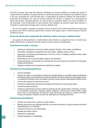 Ministério da Saúde | Secretaria de Atenção Básica | Departamento de Atenção Básica


           território nacional, dos casos de violência, atendidos em serviços públicos e privados de saúde. O
           cumprimento da medida é fundamental para o dimensionamento do fenômeno da violência sexual
           e de suas consequências, contribuindo para a implantação de políticas públicas de intervenção e
           prevenção do problema. Em casos de vítimas menores de 18 anos, a suspeita ou confirmação de
           abuso sexual deve, obrigatoriamente, ser comunicada ao Conselho Tutelar ou à Vara da Infância e
           da Juventude, como já discutido no item anterior. Essa medida é de extremo valor para oferecer a
           necessária e apropriada proteção para crianças e adolescentes.

               Por fim, em qualquer situação, é necessário checar se existe risco à vida para preservar a segurança
           da pessoa que sofreu violência, garantindo inclusive local seguro para a mesma (acionar rede de
           assistência social).

           Sinais de alerta para suspeição de violência contra crianças e adolescentes

             As equipes de Atenção Básica à Saúde devem estar atentas aos seguintes sinais e sintomas que
           podem demonstrar um possível caso de violência contra crianças e adolescentes:

           Transtornos na pele e mucosa

                •	   Lesões que reproduzam a forma do objeto agressor (fivelas, cintos, dedos, mordedura).
                •	   Contusões e abrasões, principalmente na face, lábios, nádegas, braços e dorso.
                •	   Equimoses e hematomas principalmente no tronco, dorso e nádegas, podendo indicar datas
                     diferentes de agressão.
                •	   Queimaduras com marcas do objeto (cigarro, por exemplo).
                •	   Lesões endobucais ocasionadas por laceração do freio da língua por tentativa de introdução
                     forçada de alimentos.
                •	   Alopécia resultante de arrancamento repetido dos cabelos.

           Transtornos musculoesqueléticos

                •	   Fraturas múltiplas.
                •	   Fraturas de crânio ou traumatismo craniano por choque direto ou sacudidas vigorosas (síndrome
                     do bebê sacudido), concomitantes com edema cerebral; hematoma subdural e hemorragia retinia-
                     na, podendo manifestar-se por convulsões, vômitos, cianose, apneia e alterações de déficit motor.
                •	   Fraturas de costelas em menores de 2 anos.
                •	   Hematoma subperiosteal de diferentes estágios (síndrome da criança espancada).
                •	   Transtornos genitourinários.
                •	   Lesões na área genital e períneo: observar presença de dor, sangramento, infecções, corrimen-
                     to, hematomas, cicatrizes, irritações, erosões, assaduras, fissuras anais, hemorroidas, pregas
                     anais rotas ou afrouxamento do esfincter anal, diminuição do tecido ou ausência himenal,
                     enurese, encoprese, infecções urinárias de repetições sem etiologia definida.

           Transtornos psicológicos

                •	   Aversão ao contato físico, apatia ou avidez afetiva.
                •	   Retardo psicomotor sem etiologia definida, com melhora quando a criança se separa da família
                     (hospitalização, por exemplo).
                •	   Transtorno do sono ou da alimentação.
                •	   Episódio de medo e pânico.
                •	   Isolamento e depressão.
                •	   Conduta agressiva e irritabilidade.
242
 