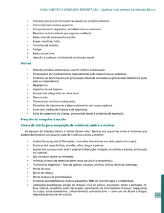 ACOLHIMENTO À DEMANDA ESPONTÂNEA – Queixas mais comuns na Atenção Básica


    •	   Interesse precoce em brincadeiras sexuais ou conduta sedutora.
    •	   Choro fácil sem motivo aparente.
    •	   Comportamento regressivo, autodestrutivo ou submisso.
    •	   Desenho ou brincadeiras que sugerem violência.
    •	   Baixo nível de desempenho escolar.
    •	   Fugas, mentiras, furto.
    •	   Tentativa de suicídio.
    •	   Fadiga.
    •	   Baixa autoestima.
    •	   Aversão a qualquer atividade de conotação sexual.

Outros

    •	   Retardo pondero-estatural por aporte calórico inadequado.
    •	   Intoxicações por medicamentos especialmente anti-histamínicos ou sedativos.
    •	   Sindrome de Munchausen por procuração (doenças simuladas ou provocadas falsamente pelos
         pais ou responsáveis).
    •	   Negligência.
    •	   Aspectos de má higiene.
    •	   Roupas não adequadas ao clima local.
    •	   Desnutrição.
    •	   Tratamentos médicos inadequados.
    •	   Distúrbios de crescimento e desenvolvimento sem causa orgânica.
    •	   Lares sem medida de higiene e de segurança.
    •	   Falta de supervisão da criança, provocando lesões e acidentes de repetição.

Frequência irregular à escola

Sinais de alerta para suspeição de violência contra a mulher

  As equipes de Atenção Básica à Saúde devem estar atentas aos seguintes sinais e sintomas que
podem demonstrar um possível caso de violência contra a mulher:

    •	   Lesões físicas agudas (inflamações, contusões, hematomas em várias partes do corpo).
    •	   Fraturas dos ossos da face, costelas, mãos, braços e pernas.
    •	   Lesões das mucosas oral, anal e vaginal (inflamação, irritação, arranhões e edema, perfuração
         ou ruptura).
    •	   Dor no baixo ventre ou infecções.
    •	   Infecção urinária de repetição (sem causa secundária encontrada).
    •	   Transtornos digestivos – falta de apetite, náuseas, vômitos, cólicas, dores de estômago.
    •	   Perda de peso.
    •	   Dores de cabeça.
    •	   Dores musculares generalizadas.
    •	   Sintomas psicossomáticos: insônia, pesadelos, falta de concentração e irritabilidade.
    •	   Alterações psicológicas: estado de choque, crise de pânico, ansiedade, medo e confusão, fo-
         bias, insônia, pesadelos, autorreprovação, sentimentos de inferioridade, fracasso, insegurança
         ou culpa, baixa autoestima, comportamento autodestrutivo – como uso de álcool e drogas,
         depressão,tentativas de suicídio.                                                                243
 