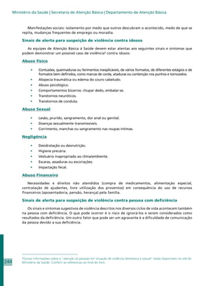 Ministério da Saúde | Secretaria de Atenção Básica | Departamento de Atenção Básica


              Manifestações sociais: isolamento por medo que outros descubram o acontecido, medo de que se
           repita, mudanças frequentes de emprego ou moradia.

           Sinais de alerta para suspeição de violência contra idosos

             As equipes de Atenção Básica à Saúde devem estar atentas aos seguintes sinais e sintomas que
           podem demonstrar um possível caso de violência9 contra idosos:

           Abuso físico

                 •	   Contusões, queimaduras ou ferimentos inexplicáveis, de vários formatos, de diferentes estágios e de
                      formatos bem definidos, como marcas de corda, ataduras ou contenção nos punhos e tornozelos.
                 •	   Alopecia traumática ou edema do couro cabeludo.
                 •	   Abuso psicológico.
                 •	   Comportamentos bizarros: chupar dedo, embalar-se.
                 •	   Transtornos neuróticos.
                 •	   Transtornos de conduta.

           Abuso Sexual

                 •	   Lesão, prurido, sangramento, dor anal ou genital.
                 •	   Doenças sexualmente transmissíveis.
                 •	   Corrimento, manchas ou sangramento nas roupas íntimas.

           Negligência

                 •	   Desidratação ou desnutrição.
                 •	   Higiene precária.
                 •	   Vestuário inapropriado ao clima/ambiente.
                 •	   Escaras, assaduras ou escoriações.
                 •	   Impactação fecal.

           Abuso Financeiro

              Necessidades e direitos não atendidos (compra de medicamentos, alimentação especial,
           contratação de ajudantes, livre utilização dos proventos) em consequência do uso de recursos
           financeiros (aposentadoria, pensão, herança) pela família.

           Sinais de alerta para suspeição de violência contra pessoa com deficiência

              Os sinais e sintomas sugestivos de violência descritos nos diversos ciclos de vida acontecem também
           na pessoa com deficiência. O que pode ocorrer é o risco de ignorá-los e serem considerados como
           resultados da deficiência. Um outro fator que pode ser um agravante é a dificuldade de comunicação
           da pessoa devido a sua deficiência.




           9
             Outras informações sobre a “atenção às pessoas em situação de violência doméstica e sexual” estão disponíveis no site do
244        Ministério da Saúde. Conferir as referencias ao final do livro.
 