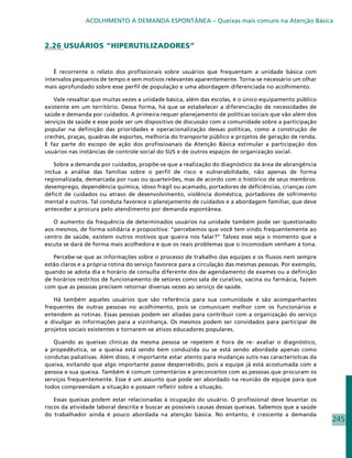 ACOLHIMENTO À DEMANDA ESPONTÂNEA – Queixas mais comuns na Atenção Básica



2.26 USUÁRIOS “HIPERUTILIZADORES”


   É recorrente o relato dos profissionais sobre usuários que frequentam a unidade básica com
intervalos pequenos de tempo e sem motivos relevantes aparentemente. Torna-se necessário um olhar
mais aprofundado sobre esse perfil de população e uma abordagem diferenciada no acolhimento.

   Vale ressaltar que muitas vezes a unidade básica, além das escolas, é o único equipamento público
existente em um território. Dessa forma, há que se estabelecer a diferenciação de necessidades de
saúde e demanda por cuidados. A primeira requer planejamento de políticas sociais que vão além dos
serviços de saúde e esse pode ser um dispositivo de discussão com a comunidade sobre a participação
popular na definição das prioridades e operacionalização dessas políticas, como a construção de
creches, praças, quadras de esportes, melhoria do transporte público e projetos de geração de renda.
E faz parte do escopo de ação dos profissioanais da Atenção Básica estimular a participação dos
usuários nas instâncias de controle social do SUS e de outros espaços de organização social.

    Sobre a demanda por cuidados, propõe-se que a realização do diagnóstico da área de abrangência
inclua a análise das famílias sobre o perfil de risco e vulnerabilidade, não apenas de forma
regionalizada, demarcada por ruas ou quarteirões, mas de acordo com o histórico de seus membros:
desemprego, dependência química, idoso frágil ou acamado, portadores de deficiências, crianças com
déficit de cuidados ou atraso de desenvolvimento, violência doméstica, portadores de sofrimento
mental e outros. Tal conduta favorece o planejamento de cuidados e a abordagem familiar, que deve
anteceder a procura pelo atendimento por demanda espontânea.

   O aumento da frequência de determinados usuários na unidade também pode ser questionado
aos mesmos, de forma solidária e propositiva: “percebemos que você tem vindo frequentemente ao
centro de saúde, existem outros motivos que queira nos falar?” Talvez esse seja o momento que a
escuta se dará de forma mais acolhedora e que os reais problemas que o incomodam venham à tona.

   Percebe-se que as informações sobre o processo de trabalho das equipes e os fluxos nem sempre
estão claros e a própria rotina do serviço favorece para a circulação das mesmas pessoas. Por exemplo,
quando se adota dia e horário de consulta diferente dos de agendamento de exames ou a definição
de horários restritos de funcionamento de setores como sala de curativo, vacina ou farmácia, fazem
com que as pessoas precisem retornar diversas vezes ao serviço de saúde.

   Há também aqueles usuários que são referência para sua comunidade e são acompanhantes
frequentes de outras pessoas no acolhimento, pois se comunicam melhor com os funcionários e
entendem as rotinas. Essas pessoas podem ser aliadas para contribuir com a organização do serviço
e divulgar as informações para a vizinhança. Os mesmos podem ser convidados para participar de
projetos sociais existentes e tornarem-se ativos educadores populares.

   Quando as queixas clínicas da mesma pessoa se repetem é hora de re- avaliar o diagnóstico,
a propedêutica, se a queixa está sendo bem conduzida ou se está sendo abordada apenas como
condutas paliativas. Além disso, é importante estar atento para mudanças sutis nas caracterísitcas da
queixa, evitando que algo importante passe despercebido, pois a equipe já está acostumada com a
pessoa e sua queixa. Também é comum comentários e preconceitos com as pessoas que procuram os
serviços frequentemente. Esse é um assunto que pode ser abordado na reunião de equipe para que
todos compreendam a situação e possam refletir sobre a situação.

    Essas queixas podem estar relacionadas à ocupação do usuário. O profissional deve levantar os
riscos da atividade laboral descrita e buscar as possíveis causas dessas queixas. Sabemos que a saúde
do trabalhador ainda é pouco abordada na atenção básica. No entanto, é crescente a demanda
                                                                                                         245
 