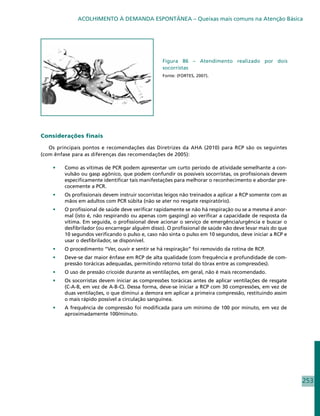 ACOLHIMENTO À DEMANDA ESPONTÂNEA – Queixas mais comuns na Atenção Básica




                                                  Figura 86 – Atendimento realizado por dois
                                                  socorristas
                                                  Fonte: (FORTES, 2007).




Considerações finais

   Os principais pontos e recomendações das Diretrizes da AHA (2010) para RCP são os seguintes
(com ênfase para as diferenças das recomendações de 2005):

    •	   Como as vítimas de PCR podem apresentar um curto período de atividade semelhante a con-
         vulsão ou gasp agônico, que podem confundir os possíveis socorristas, os profissionais devem
         especificamente identificar tais manifestações para melhorar o reconhecimento e abordar pre-
         cocemente a PCR.
    •	   Os profissionais devem instruir socorristas leigos não treinados a aplicar a RCP somente com as
         mãos em adultos com PCR súbita (não se ater no resgate respiratório).
    •	   O profissional de saúde deve verificar rapidamente se não há respiração ou se a mesma é anor-
         mal (isto é, não respirando ou apenas com gasping) ao verificar a capacidade de resposta da
         vítima. Em seguida, o profissional deve acionar o serviço de emergência/urgência e buscar o
         desfibrilador (ou encarregar alguém disso). O profissional de saúde não deve levar mais do que
         10 segundos verificando o pulso e, caso não sinta o pulso em 10 segundos, deve iniciar a RCP e
         usar o desfibrilador, se disponível.
    •	   O procedimento “Ver, ouvir e sentir se há respiração” foi removido da rotina de RCP.
    •	   Deve-se dar maior ênfase em RCP de alta qualidade (com frequência e profundidade de com-
         pressão torácicas adequadas, permitindo retorno total do tórax entre as compressões).
    •	   O uso de pressão cricoide durante as ventilações, em geral, não é mais recomendado.
    •	   Os socorristas devem iniciar as compressões torácicas antes de aplicar ventilações de resgate
         (C-A-B, em vez de A-B-C). Dessa forma, deve-se iniciar a RCP com 30 compressões, em vez de
         duas ventilações, o que diminui a demora em aplicar a primeira compressão, restituindo assim
         o mais rápido possível a circulação sanguínea.
    •	   A frequência de compressão foi modificada para um mínimo de 100 por minuto, em vez de
         aproximadamente 100/minuto.




                                                                                                           253
 