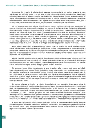 Ministério da Saúde | Secretaria de Atenção Básica | Departamento de Atenção Básica


              Já no que diz respeito à solicitação de exames complementares por outros serviços, a mera
           transcrição dos mesmos pode reforçar uma prática medicalizante que infelizmente prepondera
           como lógica em muitos serviços, em que não se escuta a necessidade do usuário e nem se dedica de
           forma integral à resolução de seu problema. Nesse caso, a solicitação de uma extensa lista de exames
           complementares acaba servindo como uma espécie de tentativa de deixar o usuário satisfeito, pois o
           exame, em si, seria uma forma de resolução (pelo menos temporária) de sua demanda.

               Porém, a não consideração sobre a pertinência dos exames (no contexto do projeto de cuidado ao
           usuário específico que o demanda) pode gerar sofrimento de um lado e desvio do caminho adequado
           para diagnóstico de outro, principalmente no que se refere aos exames cuja complexidade costuma
           requerer um tempo de espera mais longo (tomografia computadorizada, por exemplo). Além disso,
           sobrecarrega o Sistema de Saúde com exames que nem sempre trarão benefícios reais para os usuários
           e aumentarão as filas. Deve-se, assim, considerar o princípio da prevenção quaternária, tanto no
           caso de solicitação/transcrição de exames, quanto no caso de renovação de receitas, pois em ambas
           as situações, o profissional assistente deve tomar cuidado com a hipermedicalização e intervenções
           médicas desnecessárias, com o intuito de proteger a saúde dos pacientes e evitar malefícios.

              Além disso, a solicitação de exames desnecessários onera o sistema de saúde financeiramente,
           e com isso afunila o acesso àqueles que precisam de exames complementares. É importante que o
           profissional de saúde se cor-responsabilize gerencialmente pela solicitação de exames, entendendo a
           restrição de acesso aos serviços relacionados ao número de solicitações (necessárias e desnecessárias)
           realizadas em cada consulta.

              E em se tratando de transcrição de exames solicitados em outros serviços (ou até mesmo transcrição
           de encaminhamento a especialistas focais), convém que o médico da Atenção Primária não se enxergue
           como um mero transcritor e sim que possa fazer as avalições adequadas, cumprindo uma das maiores
           e mais importantes funções da APS: a regulação do sistema de saúde.

              No entanto, como última consideração a esse respeito, cabe reforçar que numa sociedade
           hipermedicalizada como a nossa (onde os usuários estão acostumados com uma prática corriqueira
           dos médicos, qual seja: a solicitação de muitos exames) uma possível negativa para realização de
           um exame deve ser feita de maneira negociada. Uma negativa absoluta (ainda que tecnicamente
           adequada), que não negocie com as lógicas nas quais o usuário se enxerga sendo cuidado, pode
           ocasionar ruptura do vínculo entre o profissional e o usuário, com consequente busca por furar aquele
           bloqueio de outra forma.

              Em outras palavras, o vínculo e a relação do profissional com o usuário devem estar acima da
           negativa: eventualmente é recomendável solicitar um exame tecnicamente questionável. Tal conduta
           pode não apenas reforçar o vínculo profissional-usuário, como diminuir seu sofrimento e ansiedade
           por acreditar que apenas o exame complementar é mais confiável que o exame clínico. Como nos diz
           Cecílio (2007, p. 349), “a pessoa que passa por uma bateria de exames invasivos e dolorosos – pura
           tecnologia dura! –, mesmo quando operados com frieza e impessoalidade, pode se sentir calorosamente
           bem cuidada”. Ao proceder desse modo, o profissional tende a ganhar progressivamente a confiança
           do usuário, de modo que tais “provas” de sua qualidade técnica serão desnecessárias posteriormente.

              A seguir, apresentaremos alguns fluxogramas para auxiliar as equipes na elaboração de respostas
           para esses tipos de demandas, de maneira a adequar tanto quanto possível a prescrição às necessidades
           dos usuários, assim como à disponibilidade de medicamentos no SUS e aos fluxos de prioridade e
           regulação no acesso a exames e especialistas.




256
 