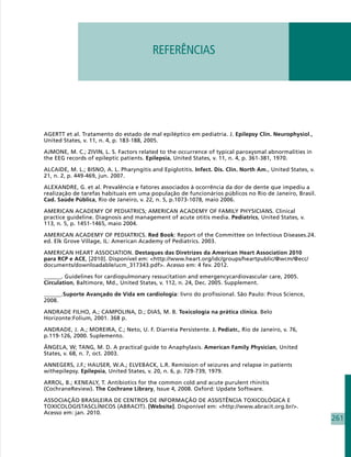 REFERÊNCIAS




AGERTT et al. Tratamento do estado de mal epiléptico em pediatria. J. Epilepsy Clin. Neurophysiol.,
United States, v. 11, n. 4, p. 183-188, 2005.

AJMONE, M. C.; ZIVIN, L. S. Factors related to the occurrence of typical paroxysmal abnormalities in
the EEG records of epileptic patients. Epilepsia, United States, v. 11, n. 4, p. 361-381, 1970.

ALCAIDE, M. L.; BISNO, A. L. Pharyngitis and Epiglotitis. Infect. Dis. Clin. North Am., United States, v.
21, n. 2, p. 449-469, jun. 2007.

ALEXANDRE, G. et al. Prevalência e fatores associados à ocorrência da dor de dente que impediu a
realização de tarefas habituais em uma população de funcionários públicos no Rio de Janeiro, Brasil.
Cad. Saúde Pública, Rio de Janeiro, v. 22, n. 5, p.1073-1078, maio 2006.

AMERICAN ACADEMY OF PEDIATRICS; AMERICAN ACADEMY OF FAMILY PHYSICIANS. Clinical
practice guideline. Diagnosis and management of acute otitis media. Pediatrics, United States, v.
113, n. 5, p. 1451-1465, maio 2004.

AMERICAN ACADEMY OF PEDIATRICS. Red Book: Report of the Committee on Infectious Diseases.24.
ed. Elk Grove Village, IL: American Academy of Pediatrics. 2003.

AMERICAN HEART ASSOCIATION. Destaques das Diretrizes da American Heart Association 2010
para RCP e ACE, [2010]. Disponível em: http://www.heart.org/idc/groups/heartpublic/@wcm/@ecc/
documents/downloadable/ucm_317343.pdf. Acesso em: 4 fev. 2012.

______. Guidelines for cardiopulmonary ressucitation and emergencycardiovascular care, 2005.
Circulation, Baltimore, Md., United States, v. 112, n. 24, Dec. 2005. Supplement.

______.Suporte Avançado de Vida em cardiologia: livro do profissional. São Paulo: Prous Science,
2008.

ANDRADE FILHO, A.; CAMPOLINA, D.; DIAS, M. B. Toxicologia na prática clínica. Belo
Horizonte:Folium, 2001. 368 p.

ANDRADE, J. A.; MOREIRA, C.; Neto, U. F. Diarréia Persistente. J. Pediatr., Rio de Janeiro, v. 76,
p.119-126, 2000. Suplemento.

ÂNGELA, W; TANG, M. D. A practical guide to Anaphylaxis. American Family Physician, United
States, v. 68, n. 7, oct. 2003.

ANNEGERS, J.F.; HAUSER, W.A.; ELVEBACK, L.R. Remission of seizures and relapse in patients
withepilepsy. Epilepsia, United States, v. 20, n. 6, p. 729-739, 1979.

ARROL, B.; KENEALY, T. Antibiotics for the common cold and acute purulent rhinitis
(CochraneReview). The Cochrane Library, Issue 4, 2008. Oxford: Update Software.

ASSOCIAÇÃO BRASILEIRA DE CENTROS DE INFORMAÇÃO DE ASSISTÊNCIA TOXICOLÓGICA E
TOXICOLOGISTASCLÍNICOS (ABRACIT). [Website]. Disponível em: http://www.abracit.org.br/.
Acesso em: jan. 2010.
                                                                                                            261
 