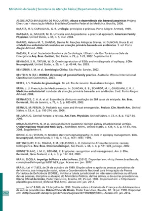 Ministério da Saúde | Secretaria de Atenção Básica | Departamento de Atenção Básica



           ASSOCIAÇÃO BRASILEIRA DE PSIQUIATRIA. Abuso e dependência dos benzodiazepínicos Projeto
           Diretrizes – Associação Médica Brasileira/Conselho Federal de Medicina. Brasília, 2008.

           BARATA, H. S; CARVALHAL, G. R. Urologia: princípios e práticas. Porto Alegre: Artmed, 1999.

           BARBARA, A.; MULLER, M. D. Urticaria and Angioedema: a practical approach. American Family
           Physician, United States, v. 69, n. 5, mar. 2004.

           BARROS, Helena M. T.; DANTAS, Denise M. Reações Alérgicas Graves. In: DUNCAN, Bruce B. et
           al.Medicina ambulatorial condutas em atenção primária baseada em evidências. 3. ed. Porto
           Alegre:Artmed, 2004.

           BASSAN, R. et al. Sociedade Brasileira de Cardiologia. I Diretriz de Dor Torácica na Sala de
           Emergência.Arq. Bras. Cardiol., São Paulo, v. 79, p. 1-23, 2002. Suplemento 2.

           BENBADIS, S. R.; TATUM, W. O. Overintepretation of EEGs and misdiagnosis of epilepsy. J Clin
           Neurophysiol, United States, v. 20, n. 1, p. 42-44, fev. 2003.

           BENSEÑOR, I. M. et al. Semiologia Clínica. São Paulo: Sarvier, 2002.

           BENTZEN, N (Ed.). WONCA dictionary of general/family practice. Australia: Wonca International
           Classification Committee, 2003.

           BEREK, J. S. Tratado de ginecologia. 14. ed. Rio de Janeiro: Guanabara Koogan, 2008.

           BÉRIA, J. U. Prescrição de Medicamentos. In: DUNCAN, B. B.; SCHMIDT, M. I.; GIUGLIANI, E. R. J.
           Medicina ambulatorial: condutas de atenção primária baseadas em evidências. 3 ed. Porto Alegre:
           Artmed, 2004.

           BERNARDES, C. H. A. et al. Experiência clínica na avaliação de 284 casos de erisipela. An. Bras.
           Dermatol., Rio de Janeiro, v. 77, n. 5, p. 605-609, 2002.

           BERNIUS, M; PERLIN, D. Pediatric ear, nose and throat emergencies. Pediatr. Clin. North Am., United
           States, v. 53, n. 2, p. 195-214, abr. 2006.

           BEUMAN JG. Genital herpes: a review. Am. Fam. Physician, United States, v. 72, n. 8, p. 1527-34,
           2005.

           BHATTACHARYYA, N. et al. Clinical practice guideline: benign paroxy smalpositional vertigo.
           Otolaryngology Head and Neck Surg., Rochester, Minn., United States, v. 139, n. 5, p. 47-81, nov.
           2008. Supplement 4.

           BINNIE, C. D.; STEFAN, H. Modern electroencephalography: its role in epilepsy management. Clin.
           Neurophysiol, Netherlands, v. 110, n. 10, p. 1671-1697, 1999.

           BITTENCOURT, P. G.; FRAIHA, P. M.; CELESTINO, L. R. Estomatite Aftosa Recorrente: revisão
           bibliográfica. Rev. Bras. Otorrionolaringol., São Paulo, v. 68, n. 4, p. 571-578, jul./ago. 2002.

           BONNETBLANC, J. M. E.; BÉDANE, C. Erysipelas: recognition and management. Am. J. Clin.
           Dermatol., New Zealand, v. 4, n. 3, p. 157-163, 2003.

           BRASIL ESCOLA. Impetigo bolhoso e não bolhoso, [2010]. Disponível em: http://www.brasilescola.
           com/upload/e/impetigo%281%29.jpg. Acesso em: jan. 2012.

           BRASIL. Lei nº 7.853, de 24 de outubro de 1989. Dispõe sobre o apoio às pessoas portadoras de
           deficiência, sua integração social, sobre a Coordenadoria Nacional para Integração da Pessoa
           Portadora de Deficiência (CORDE), institui a tutela jurisdicional de interesses coletivos ou difusos
           dessas pessoas, disciplina a atuação do Ministério Público, define crimes, e dá outras providências.
           Diário Oficial da União, Poder Executivo, Brasília, DF, 25 out. 1989. Disponível em:  http://www.
           planalto.gov.br/ccivil_03/leis/L7853.htm. Acesso em: jan. 2012.

           ______. Lei nº 8.069, de 13 de julho de 1990. Dispõe sobre o Estatuto da Criança e do Adolescente e
           dá outras providências. Diário Oficial da União, Poder Executivo, Brasília, DF, 14 jul. 1990. Disponível
262        em: http://www81.dataprev.gov.br/sislex/paginas/33/1990/8069.htm. Acesso em: jan. 2012.
 