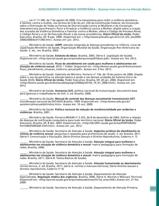 ACOLHIMENTO À DEMANDA ESPONTÂNEA – Queixas mais comuns na Atenção Básica


______. Lei nº 11.340, de 7 de agosto de 2006. Cria mecanismos para coibir a violência doméstica
e familiar contra a mulher, nos termos do § 8o do art. 226 da Constituição Federal, da Convenção
sobre a Eliminação de Todas as Formas de Discriminação contra as Mulheres e da Convenção
Interamericana para Prevenir, Punir e Erradicar a Violência contra a Mulher; dispõe sobre a criação
dos Juizados de Violência Doméstica e Familiar contra a Mulher; altera o Código de Processo Penal,
o Código Penal e a Lei de Execução Penal; e dá outras providências. Diário Oficial da União, Poder
Executivo, Brasília, DF, 8 ago. 2006. Disponível em:  http://www.planalto.gov.br/ccivil_03/_ato2004-
2006/2006/lei/l11340.htm. Acesso em: jan. 2012.

______. Ministério da Saúde. AIDPI: atenção integrada às doenças prevalentes na infância: curso de
capacitação Ministério da Saúde, Organização Mundial da Saúde, Organização Pan-Americana da
Saúde. 2. ed., rev. Brasília, 2003.

______. Ministério da Saúde. Estatuto do Idoso. Brasília, 2003. (Série E. Legislação de Saúde).
Disponível em: http://portal.saude.gov.br/portal/arquivos/pdf/Idoso.pdf. Acesso em: fev. 2012.

______. Ministério da Saúde. Fluxo de atendimento em saúde para mulheres e adolescentes em
situação de violência sexual, 2010. 1 folder. Disponível em: http://bvsms.saude.gov.br/bvs/cartazes/
fluxo_atendimento_situacao_violencia_sexual.pdf. Acesso em: 4 fev. 2012.

______. Ministério da Saúde. Gabinete do Ministro. Portaria nº 156, de 19 de janeiro de 2006. Dispõe
sobre o uso da penicilina na atenção básica à saúde e nas demais unidades do Sistema Único de
Saúde (SUS). Diário Oficial da União, Poder Executivo, Brasilia, DF, 20 jan. 2006. Disponível em:
http://bvsms.saude.gov.br/bvs/saudelegis/gm/2006/prt0156_19_01_2006.html. Acesso em: jan.
2012.

______. Ministério da Saúde. Humaniza SUS: política nacional de humanização: documento base
para gestores e trabalhadores do SUS. 3. ed. Brasília, 2006.

______. Ministério da Saúde. Manual de controle das doenças sexualmente transmissíveis DST.
Coordenação nacional de DST/AIDS Brasília, 1999. Disponível em: http://www.aids.gov.br/
assistencia/manualdst/indice.htm. Acesso em: 10 out. 2009.

______. Ministério da Saúde. Política nacional de redução de morbimortalidade por acidentes e
violências. Brasília, 2001.

______. Ministério da Saúde. Portaria MS/GM nº 2.325, de 8 de dezembro de 2003. Define a relação
de doenças de notificação compulsória para todo território nacional. Diário Oficial da União, Poder
Executivo, Brasília, DF, 8 dez. 2003. Disponível em: http://dtr2001.saude.gov.br/sas/PORTARIAS/
Port2003/GM/GM-2325.htm. Acesso em: jan. 2012.

______. Ministério da Saúde. Secretaria de Atenção à Saúde. Aspectos jurídicos do atendimento às
vítimas de violência sexual: perguntas e respostas para profissionais de saúde. 2. ed. Brasília, 2011.
(Série F. Comunicação e Educação); (Série Direitos Sexuais e Direitos Reprodutivos; Caderno n. 7)

______. Ministério da Saúde. Secretaria de Atenção à Saúde. Atenção integral para mulheres e
adolescentes em situação de violência doméstica e sexual: matriz pedagógica para formação de
redes. Brasília, 2006.

______. Ministério da Saúde. Secretaria de Atenção à Saúde. Atenção integral para mulheres e
adolescentes em situação de violência doméstica e sexual: matriz pedagógica para formação de
redes. Brasília, 2011. (Série B. Textos Básicos de Saúde).

______. Ministério da Saúde. Secretaria de Atenção à Saúde. Atenção humanizada ao abortamento:
norma técnica. 2. ed. Brasília, 2011. (série A. normas e manuais técnicos); (Série direitos sexuais e
direitos reprodutivos; Caderno nº 4)

______. Ministério da Saúde. Secretaria de Atenção à Saúde. Departamento de Atenção
Especializada. Regulação médica das urgências. Brasília, 2006. (Série A. Normas e Manuais Técnicos).
Disponível em: http://portal.saude.gov.br/portal/saude/areacfm?id_area=456.Acesso em: 21 fev.
2009.

______. Ministério da Saúde. Secretaria de Atenção à Saúde. Departamento de Atenção Primária.            263
 