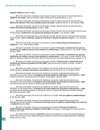 Ministério da Saúde | Secretaria de Atenção Básica | Departamento de Atenção Básica


           Diabetes Mellitus. Brasília, 2006.

           ______. Ministério da Saúde. Secretaria de Atenção à Saúde. Departamento de Atenção Básica.
           Vigilância em saúde: zoonose. Brasília, 2009. (Caderno de Atenção Básica, n. 22)

           ______. Ministério da Saúde. Secretaria de Atenção à Saúde. Departamento de Atenção Básica.
           Manual de estrutura física das unidades básicas de saúde: saúde da família. 2. ed. Brasília, 2008.

           ______. Ministério da Saúde. Secretaria de Atenção à Saúde. Departamento de Atenção Básica.
           Política Nacional de Atenção Básica. Brasília, 2006.

           ______. Ministério da Saúde. Secretaria de Atenção à Saúde. Núcleo Técnico da Política Nacional de
           Humanização. Acolhimento nas práticas de produção de saúde. 2. ed. Brasília, 2006.

           ______. Ministério da Saúde Secretaria de Atenção à Saúde. Núcleo Técnico da Política Nacional de
           Humanização. Clínica ampliada, equipe de referência e projeto terapêutico singular. 2. ed. Brasília,
           2008.

           ______. Ministério da Saúde. Secretaria de Atenção à Saúde. Política Nacional de Atenção às
           Urgências. 2. ed., amp. Brasília, 2004.

           ______. Ministério da Saúde. Secretaria de Atenção à Saúde. Prevenção e tratamento dos agravos
           resultantes da violência sexual contra mulheres e adolescentes: norma técnica. 2. ed. atual. e ampl.
           Brasília, 2005.

           ______. Ministério da Saúde. Secretaria de Atenção à Saúde. Prevenção e tratamento dos agravos
           resultantes da violência sexual contra mulheres e adolescentes. 3. ed. atual. e ampl. Brasília, 2010.
           (Série A. Normas e Manuais Técnicos); (Série Direitos Sexuais e Direitos Reprodutivos; Caderno n. 6)

           ______. Ministério da Saúde. Secretaria de Atenção à Saúde. Protocolo para o enfrentamento à
           pandemia de influenza pandêmica (H1N1) 2009: ações da atenção primária à saúde - versão II.
           Brasília, 2010.

           ______. Ministério da Saúde. Secretaria de Vigilância em Saúde. Departamento de Vigilância
           Epidemiológica. Doenças infecciosas e parasitárias: guia de bolso. 8. ed. rev. Brasília, 2010.

           ______. Ministério da Saúde. Secretaria de Vigilância em Saúde. Gabinete Permanente de
           Emergências de Saúde Pública. Emergência de saúde pública de importância internacional – ESPII:
           influenza A(H1N1), protocolo de notificação e investigação. Brasília, 2009.

           ______. Ministério da Saúde. Secretaria de Vigilância em Saúde. Gabinete Permanente de
           Emergência sde Saúde Pública. Emergência de saúde pública de importância internacional – ESPII:
           ocorrências de casos humanos na América do Norte. Brasília, 2009.

           ______. Ministério da Saúde. Secretaria de Vigilância em Saúde. Gabinete Permanente de
           Emergências de Saúde Pública. Emergência de saúde pública de importância internacional – ESPII:
           protocolo de procedimentos para o manejo de casos e contatos de influenza A (H1N1). Brasília:
           Ministério da Saúde, 2009.

           ______. Ministério da Saúde. Secretaria de Vigilância em Saúde. Guia de vigilância epidemiológica.
           6. ed. Brasília, 2005.

           ______. Ministério da Saúde. Secretaria de Vigilância em saúde. Gabinete Permanente de
           Emergências de Saúde Pública. Protocolo de manejo clínico e vigilância epidemiológica da influenza
           – Versão III. Brasília, 2009.

           ______. Ministério da Saúde. Secretaria de Vigilância em saúde. Protocolo de Vigilância
           Epidemiológica da Influenza Pandêmica (H1N1) 2009: notificação, investigação e monitoramento.
           Brasília, mar. 2010.

           ______. Ministério Público Federal. Episclerite: hipermia localizada na conjuntiva bulbartemporal,
           2010. Disponível em: http://aplicativos.pgr.mpf.gov.br/saude/ocular/imagens/episcleritis.200.jpg.
           Acesso em: jan. 2012.
264
 