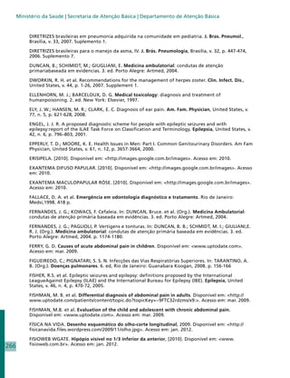 Ministério da Saúde | Secretaria de Atenção Básica | Departamento de Atenção Básica


           DIRETRIZES brasileiras em pneumonia adquirida na comunidade em pediatria. J. Bras. Pneumol.,
           Brasília, v. 33, 2007. Suplemento 1.

           DIRETRIZES brasileiras para o manejo da asma, IV. J. Brás. Pneumologia, Brasília, v. 32, p. 447-474,
           2006. Suplemento 7.

           DUNCAN, B.; SCHIMIDT, M.; GIUGLIANI, E. Medicina ambulatorial: condutas de atenção
           primariabaseada em evidencias. 3. ed. Porto Alegre: Artmed, 2004.

           DWORKIN, R. H. et al. Recommendations for the management of herpes zoster. Clin. Infect. Dis.,
           United States, v. 44, p. 1-26, 2007. Supplement 1.

           ELLENHORN, M. J.; BARCELOUX, D. G. Medical toxicology: diagnosis and treatment of
           humanpoisoning. 2. ed. New York: Elsevier, 1997.

           ELY, J. W.; HANSEN, M. R.; CLARK, E. C. Diagnosis of ear pain. Am. Fam. Physician, United States, v.
           77, n. 5, p. 621-628, 2008.

           ENGEL, J. J. R. A proposed diagnostic scheme for people with epileptic seizures and with
           epilepsy:report of the ILAE Task Force on Classification and Terminology. Epilepsia, United States, v.
           42, n. 6, p. 796–803, 2001.

           EPPERLY, T. D.; MOORE, K. E. Health Issues in Men: Part I. Common Genitourinary Disorders. Am Fam
           Physician, United States, v. 61, n. 12, p. 3657-3664, 2000.

           ERISIPELA. [2010]. Disponível em: http://images.google.com.br/images. Acesso em: 2010.

           EXANTEMA DIFUSO PAPULAR. [2010]. Disponível em: http://images.google.com.br/images. Acesso
           em: 2010.

           EXANTEMA MACULOPAPULAR RÓSE. [2010]. Disponível em: http://images.google.com.br/images.
           Acesso em: 2010.

           FALLACE, D. A. et al. Emergência em odontologia diagnóstico e tratamento. Rio de Janeiro:
           Medsi,1998. 418 p.

           FERNANDES, J. G.; KOWACS, F. Cefaleia. In: DUNCAN, Bruce. et al. (Org.). Medicina Ambulatorial:
           condutas de atenção primária baseada em evidências. 3. ed. Porto Alegre: Artmed, 2004.

           FERNANDES, J. G.; PAGLIOLI, P. Vertigens e tonturas. In: DUNCAN, B. B.; SCHMIDT, M. I.; GIULIANI,E.
           R. J. (Org.). Medicina ambulatorial: condutas de atenção primária baseada em evidências. 3. ed.
           Porto Alegre: Artmed, 2004. p. 1174-1180.

           FERRY, G. D. Causes of acute abdominal pain in children. Disponível em: www.uptodate.com.
           Acesso em: mar. 2009.

           FIGUEIREDO, C.; PIGNATARI, S. S. N. Infecções das Vias Respiratórias Superiores. In: TARANTINO, A.
           B. (Org.). Doenças pulmonares. 6. ed, Rio de Janeiro: Guanabara Koogan, 2008. p. 156-166

           FISHER, R.S. et al. Epileptic seizures and epilepsy: definitions proposed by the International
           LeagueAgainst Epilepsy (ILAE) and the International Bureau for Epilepsy (IBE). Epilepsia, United
           States, v. 46, n. 4, p. 470-72, 2005.

           FISHMAN, M. B. et al. Differential diagnosis of abdominal pain in adults. Disponível em: http://
           www.uptodate.com/patients/content/topic.do?topicKey=~9FTC32rdzms/x9:. Acesso em: mar. 2009.

           FISHMAN, M.B. et al. Evaluation of the child and adolescent with chronic abdominal pain.
           Disponível em: www.uptodate.com. Acesso em: mar. 2009.

           FÍSICA NA VIDA. Desenho esquemático do olho-corte longitudinal, 2009. Disponível em: http://
           fisicanavida.files.wordpress.com/2009/11/olho.jpg. Acesso em: jan. 2012.

           FISIOWEB WGATE. Hipópio visível no 1/3 inferior da anterior, [2010]. Disponível em: www.
266        fisioweb.com.br. Acesso em: jan. 2012.
 