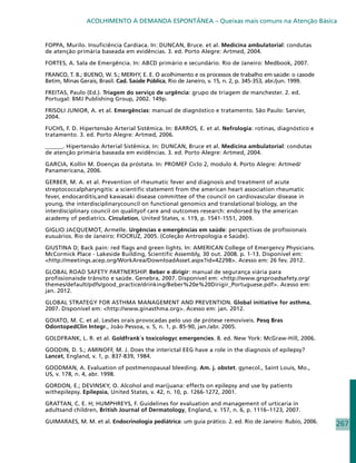 ACOLHIMENTO À DEMANDA ESPONTÂNEA – Queixas mais comuns na Atenção Básica


FOPPA, Murilo. Insuficiência Cardíaca. In: DUNCAN, Bruce. et al. Medicina ambulatorial: condutas
de atenção primária baseada em evidências. 3. ed. Porto Alegre: Artmed, 2004.

FORTES, A. Sala de Emergência. In: ABCD primário e secundário. Rio de Janeiro: Medbook, 2007.

FRANCO, T. B.; BUENO, W. S.; MERHY, E. E. O acolhimento e os processos de trabalho em saúde: o casode
Betim, Minas Gerais, Brasil. Cad. Saúde Pública, Rio de Janeiro, v. 15, n. 2, p. 345-353, abr./jun. 1999.

FREITAS, Paulo (Ed.). Triagem do serviço de urgência: grupo de triagem de manchester. 2. ed.
Portugal: BMJ Publishing Group, 2002. 149p.

FRISOLI JUNIOR, A. et al. Emergências: manual de diagnóstico e tratamento. São Paulo: Sarvier,
2004.

FUCHS, F. D. Hipertensão Arterial Sistêmica. In: BARROS, E. et al. Nefrologia: rotinas, diagnóstico e
tratamento. 3. ed. Porto Alegre: Artmed, 2006.

______. Hipertensão Arterial Sistêmica. In: DUNCAN, Bruce et al. Medicina ambulatorial: condutas
de atenção primária baseada em evidências. 3. ed. Porto Alegre: Artmed, 2004.

GARCIA, Kollin M. Doenças da próstata. In: PROMEF Ciclo 2, modulo 4. Porto Alegre: Artmed/
Panamericana, 2006.

GERBER, M. A. et al. Prevention of rheumatic fever and diagnosis and treatment of acute
streptococcalpharyngitis: a scientific statement from the american heart association rheumatic
fever, endocarditis,and kawasaki disease committee of the council on cardiovascular disease in
young, the interdisciplinarycouncil on functional genomics and translational biology, an the
interdisciplinary council on qualityof care and outcomes research: endorsed by the american
academy of pediatrics. Circulation, United States, v. 119, p. 1541-1551, 2009.

GIGLIO JACQUEMOT, Armelle. Urgências e emergências em saúde: perspectivas de profissionais
eusuários. Rio de Janeiro: FIOCRUZ, 2005. (Coleção Antropologia e Saúde).

GIUSTINA D; Back pain: red flags and green lights. In: AMERICAN College of Emergency Physicians.
McCormick Place - Lakeside Building, Scientific Assembly, 30 out. 2008. p. 1-13. Disponível em:
http://meetings.acep.org/WorkArea/DownloadAsset.aspx?id=42298. Acesso em: 26 fev. 2012.

GLOBAL ROAD SAFETY PARTNERSHIP. Beber e dirigir: manual de segurança viária para
profissionaisde trânsito e saúde. Genebra, 2007. Disponível em: http://www.grsproadsafety.org/
themes/default/pdfs/good_practice/drinking/Beber%20e%20Dirigir_Portuguese.pdf. Acesso em:
jan. 2012.

GLOBAL STRATEGY FOR ASTHMA MANAGEMENT AND PREVENTION. Global initiative for asthma,
2007. Disponível em: http://www.ginasthma.org. Acesso em: jan. 2012.

GOIATO, M. C. et al. Lesões orais provocadas pelo uso de prótese removíveis. Pesq Bras
OdontopedClin Integr., João Pessoa, v. 5, n. 1, p. 85-90, jan./abr. 2005.

GOLDFRANK, L. R. et al. Goldfrank´s toxicologyc emergencies. 8. ed. New York: McGraw-Hill, 2006.

GOODIN, D. S.; AMINOFF, M. J. Does the interictal EEG have a role in the diagnosis of epilepsy?
Lancet, England, v. 1, p. 837-839, 1984.

GOODMAN, A. Evaluation of postmenopausal bleeding. Am. j. obstet. gynecol., Saint Louis, Mo.,
US, v. 178, n. 4, abr. 1998.

GORDON, E.; DEVINSKY, O. Alcohol and marijuana: effects on epilepsy and use by patients
withepilepsy. Epilepsia, United States, v. 42, n. 10, p. 1266-1272, 2001.

GRATTAN, C. E. H; HUMPHREYS, F. Guidelines for evaluation and management of urticaria in
adultsand children, British Journal of Dermatology, England, v. 157, n. 6, p. 1116–1123, 2007.

GUIMARAES, M. M. et al. Endocrinologia pediátrica: um guia prático. 2. ed. Rio de Janeiro: Rubio, 2006.     267
 