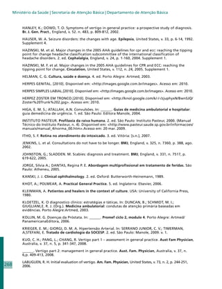 Ministério da Saúde | Secretaria de Atenção Básica | Departamento de Atenção Básica


           HANLEY, K.; DOWD, T. O. Symptoms of vertigo in general practice: a prospective study of diagnosis.
           Br. J. Gen. Pract., England, v. 52. n. 483, p. 809-812, 2002.

           HAUSER, W. A. Seizure disorders: the changes with age. Epilepsia, United States, v. 33, p. 6-14, 1992.
           Supplement 4.

           HAZINSKI, M. et al. Major changes in the 2005 AHA guidelines for cpr and ecc: reaching the tipping
           point for change headache classification subcommittee of the international classification of
           headache disorders. 2. ed. Cephalalgia, England, v. 24, p. 1-160, 2004. Supplement 1.

           HAZINSKI, M. F. et al. Major changes in the 2005 AHA guidelines for CPR and ECC: reaching the
           tipping point for change. Circulation, United States, v. 112, n. 24, 2005. Supplement 1.

           HELMAN, C. G. Cultura, saúde e doença. 4. ed. Porto Alegre: Artmed, 2003.

           HERPES GENITAL. [2010]. Disponível em: http://images.google.com.br/images. Acesso em: 2010.

           HERPES SIMPLES LABIAL.[2010]. Disponível em: http://images.google.com.br/images. Acesso em: 2010.

           HERPEZ ZOSTER EM TRONCO.[2010]. Disponível em: http://knol.google.com/k/-/-/zjuphyxN/BwnSJQ/
           Zoster%20Trunk%202.jpg. Acesso em: 2010.

           HIGA, E. M. S.; ATALLAH, A.N. Convulsões. In: ______. Guias de medicina ambulatorial e hospitalar:
           guia demedicina de urgência. 1. ed. São Paulo: Editora Manole, 2004.

           INSTITUTO PASTEUR. Profilaxia da raiva humana. 2. ed. São Paulo: Instituto Pasteur, 2000. (Manual
           Técnico do Instituto Pasteur, n. 4). Disponível em: http://www.pasteur.saude.sp.gov.br/informacoes/
           manuais/manual_4/norma_00.htm.Acesso em: 20 mar. 2009.

           ITHO, S. F. Rotina no atendimento do intoxicado. 3. ed. Vitória: [s.n.], 2007.

           JENKINS, L. et al. Consultations do not have to be longer. BMJ, England, v. 325, n. 7360, p. 388, ago.
           2002.

           JOHNSTON, G.; SLADDEN. M. Scabies: diagnosis and treatment. BMJ, England, v. 331, n. 7517, p.
           619-622, 2005.

           JORGE, Silvia A.; DANTAS, Regina P. E. Abordagem multiprofissional em tratamento de feridas. São
           Paulo: Atheneu, 2005.

           KANSKI, J. J. Clinical ophthalmology. 2. ed. Oxford: Butterworth-Heinemann, 1989.

           KHOT, A.; POLMEAR, A. Practical General Practice. 5. ed. Inglaterra: Elsevier, 2006.

           KLEINMAN, A. Patientes and healers in the context of culture. USA: University of California Press,
           1980.

           KLOETZEL, K. O diagnostico clinico: estratégias e táticas. In: DUNCAN, B.; SCHMIDT, M. I.;
           GIUGLIANI,E. R. J. (Org.). Medicina ambulatorial: condutas de atenção primária baseadas em
           evidências. Porto Alegre:Artmed, 2003.

           KOLLIN, M. G. Doenças da Próstata. In: ______. Promef ciclo 2, modulo 4. Porto Alegre: Artmed/
           PanamericanaEditora, 2006.

           KRIEGER, E. M.; GIORGI, D. M. A. Hipertensão Arterial. In: SERRANO JUNIOR, C. V.; TIMERMAN,
           A;STEFANI, E. Tratado de cardiologia da SOCESP. 2. ed. São Paulo: Manole, 2009. v. 1.

           KUO, C. H.; PANG, L.; CHANG, R. Vertigo part 1 – assessment in general practice. Aust Fam Physician,
           Australia, v. 37, n. 5, p. 341-347, 2008.

           ______. Vertigo part 2: management in general practice. Aust. Fam. Physician, Australia, v. 37, n.
           6,p. 409-413, 2008.

           LABUGUEN, R. H. Initial evaluation of vertigo. Am. Fam. Physician, United States, v. 73, n. 2, p. 244-251,
268        2006.
 