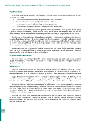 Ministério da Saúde | Secretaria de Atenção Básica | Departamento de Atenção Básica


          Quadro clínico

              As reações anafiláticas possuem manifestações clínicas mistas, incluindo uma série de sinais e
          sintomas, entre eles:
               •	   Sintomas respiratórios (dispneia, edema laríngeo, broncoespasmo).
               •	   Sintomas cardiovasculares (hipotensão, tontura, arritmias).
               •	   Sintomas dermatológicos (urticária, prurido, angioedema).
               •	   Sintomas gastrointestinais (vômito, náusea, cólica, dor abdominal).

              Esses sintomas variam de leves a graves, podem evoluir rapidamente para quadros muito graves
          e, se não tratados velozmente, podem evoluir para a morte. Assim o tratamento deve ser iniciado
          imediatamente, não havendo necessidade de aguardar a confirmação diagnóstica para seu início.

             Geralmente os sintomas iniciam logo após o contato com a substância, levando alguns segundos a
          minutos. Quando a anafilaxia é desencadeada por substâncias orais ou o início da reação demora mais
          de 30 minutos, as reações anafiláticas podem ser mais demoradas ou recidivadas. Quando a história
          de contato com as substâncias for clara, o diagnóstico é obvio, porém quando isso não acontece o
          diagnóstico diferencial deve ser feito.

             A anamnese deve ser sucinta e direcionada, passando por um exame clínico focado em busca de
          sinais claros de reação anafilática (urticária, angioedema, picada de inseto). Assim que a hipótese
          diagnóstica for feita, o tratamento deve ser imediato.

          Diagnósticos diferenciais

             Devemos incluir nesses diagnósticos: hipotensão (ex.: choque, reação vasovagal), síncope, infarto
          agudo do miocárdio, obstrução de via aérea por corpo estranho, espasmo laríngeo, intoxicação
          aguda, pânico, entre outros.

          Tratamento

             A reação anafilática é sempre uma condição de absoluta emergência, o Serviço Móvel de Urgência
          deve ser acionado imediatamente. O objetivo do tratamento é a manutenção da oxigenação e a
          perfusão de órgãos vitais. A adrenalina é a droga de escolha e deve ser imediatamente administrada.

              A epinefrina é administrada em solução aquosa a 1:1.000, dose para adultos é de 0,3ml-0,5ml por
          via intramuscular ou subcutânea, essa dose pode ser repetida a cada 15 minutos, de duas a três vezes.
          Para crianças, a dose é 0,01mg/kg. A via intramuscular tem ação mais rápida que a subcutânea.

             O paciente deve ser colocado em posição de Trendelenburg e, se a hipotensão estiver presente,
          deve-se fazer a infusão rápida de solução fisiológica. Considerar o uso de salbutamol (5mg/ml aerosol,
          2mg-4mg VO de 6h/6h), bromidato de fenoterol (até 1 gota para cada 3 quilos em crianças, máximo
          de 8 gotas, adultos 8 a 10 gotas) ou terbutalina (0,5mg-1mg/inalação de 6h/6h , 2,5mg-5 mgVO de
          6h/6h), se ocorrer broncoespasmo.

             O uso de corticoides orais ou venosos e anti-histamínicos é útil apenas para evitar uma evolução
          arrastada e não é útil para a fase aguda. Atenção especial deve ser dada a pacientes que usam
          betabloqueadores, pois são mais suscetíveis às reações anafiláticas e a epinefrina pode ter efeito
          limitado nesse paciente.




26
 