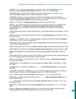 ACOLHIMENTO À DEMANDA ESPONTÂNEA – Queixas mais comuns na Atenção Básica


LACERDA, J. T. et al. Dor de origem dental como motivo de consulta odontológica em uma
população adulta. Revista de Saúde Pública, São Paulo, v. 38, n. 3, p. 453-458, 2004.

LANGEWITZ, W. et al. Spontaneous talking time at start of consultation in outpatient clinic:
cohortstudy. BMJ, England, v. 325, n. 7366, p. 682–683, set. 2002.

LARANJEIRA, Ronaldo. et al. Consenso sobre a Síndrome de Abstinência do Álcool (SAA) e o
seutratamento. Rev. Bras. Psiquiatr., São Paulo, v. 22, n. 2, jun. 2000. Disponível em: http://www.
scielo.br/img/fbpe/rbp/v22n2/a06anx01.gif. Acesso em: jan. 2012.

LEAVELL, H.; CLARK, E. G. Medicina preventiva. São Paulo: Mc Graw-Hill, 1976.

LENZ, M. L. M. Atenção à Saúde das Crianças com Asma em Atenção Primária. In: CASTRO FILHO,
E.D.; ANDERSON, M. I. P. Programa de Atualização em Medicina de Família e Comunidade:
Sociedade Brasileira de Medicina de Família e Comunidade: Ciclo 1, Módulo 3. Rio de Janeiro:
ArtMed, 2006.

LESÕES polimorfas da varicela. [2010]. Disponível em: http://images.google.com.br/images. Acesso
em: 2010.

LEUNG, A.K.C; et al. Acute abdominal pain in children. Am. family physician, United States, v. 67, p.
2321-2326, 2003.

LHATOO, S. D.; SANDER, J. W. A. S. The epidemiology of epilepsy and learning disability. Epilepsia,
United States, v. 42, p. 6-9, 2001. supplement.1

LIBBY, Peter; ZIPES, Douglas P.; BONOW, Robert O. Braunwald: tratado de doenças cardiovasculares.
7. ed. São Paulo: Elsevier, 2006. 2 v.

LIMA, Claudia Arajo de et al. (Coord.). Violência faz mal a saúde. Brasilia: Ministério da Saúde, 2004.

LIMA JUNIOR, Edmar Maciel et al. Tratamento ambulatorial de queimaduras. São Paulo: Atheneu, 2009.

LÍNGUA EM FRAMBOESA. [2010]. Disponível em: http://images.google.com.br/images. Acesso em:
2010.

LINHAS MARCADAS nas dobras flexoras (sinal de Pastia) e eritema papular difuso. [2010]. Disponível
em: http://images.google.com.br/images. Acesso em: 2010.

LOPES, H. F.; DRAGER, L. F. Hipertensão Arterial. In: LOPES, A. C (Org.). Tratado de Clínica Médica.
Roca: São Paulo, 2006. v. 1.

LOWENSTEIN, D. H.; ALLDREDGE, B. K. Status epilepticus. N. Engl. J. Med., United States, v. 338, p.
970, 1998.

LOWENSTEIN, D. H. Convulsões e Epilepsia. In: ______. Harrison Medicina Interna, 16. ed. McGraw-
Hill, 2006.

LUNDGREN, F.; MOCELIN, H.; RIBEIRO, J. D. R. et al. Diretrizes brasileiras em pneumonia adquirida
nacomunidade em pediatria. J. Bras. Pneumol., Brasília, v. 33, 2007. Suplemento 1.

LUPI O. Herpes simples. An. Bras. Dermatol., Rio de Janeiro, v. 75, n. 3, p. 261-275, 2000.

MACHADO, L. V. Hemorragia uterina disfuncional. In: ______. Endocrinologia ginecológica.Rio de
Janeiro: MEDSI, 2000.

______. Sangramento Uterino Disfuncional. Arq. Bras. Endocrinol. Metab., São Paulo, v. 45, n. 4, p.
375-382, ago. 2001.

MALOW, B. A. Sleep deprivation and epilepsy. Epilepsy Curr., United States, v. 4, n. 5, p. 193-195,
2004.

MANO, R. Manuais de cardiologia. Disponível em: http://www.manuaisdecardiologia.med.br/
Semiologia/Anamnese/anamnese_Page322.htm. Acesso em: 23 mar. 2009.
                                                                                                          269
 