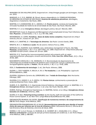Ministério da Saúde | Secretaria de Atenção Básica | Departamento de Atenção Básica



           MANOBRA DE DIX-HALLPIKE.[2010]. Disponível em: http://images.google.com.br/images. Acesso
           em: 2010.

           MARQUES, A. C. P. R.; RIBEIRO, M. Álcool: abuso e dependência. In: CONSELHO REGIONAL
           DE MEDICINA DO ESTADO DE SÃO PAULO. Usuários de substâncias psicoativas: abordagem,
           diagnóstico e tratamento. São Paulo, 2003.

           MARTINS, H. S; DAMASCENO, M. C.; AWADA, S. B. Pronto socorro: condutas do hospital das
           clínicasda faculdade de medicina da Universidade de São Paulo. São Paulo: Manole, 2007.

           MARTISN, H. S. et al. Emergência clínicas: abordagem prática. Barueri: Manole, 2007.

           MEHNERT-KAY, Susan A. Diagnosis and Management of Uncomplicated Urinary Tract Infections. Am.
           Fam. Physician., United States, v. 72, n. 3, p. 451-456, 2005.

           MICROMEDEX. In: CAPES. Periódicos - Bases de dados textos completos. Disponível em:http://
           www.bu.ufsc.br. Acesso em: jan. 2012.

           MIDIO, A. F.; MARTINS, D. I. Toxicologia de alimentos. São Paulo: Livraria Varela, 2000.

           MINAYO, M. C. S. Violência e saúde. Rio de Janeiro: Editora Fiocruz, 2006.

           MORGAN, Eric; BLEDSOE, Scott; BARKER, Jane. Ambulatory management of burns. Am. Fam.
           Physician, United States, v. 62, n. 9, p. 2015-2032, nov. 2000. Disponível em: http://www.aafp.org/
           afp/20001101/2015.html. Acesso em: 20 mar. 2009.

           MOSTOV, P. D. Treating the immunocompetent patient who presents with an upper
           respiratoryinfection: pharyngitis, sinusitis and bronchitis. Prim. Care Clin. Office Pract., [s.l], v. 34, p.
           39-58. 2007.

           NASCIMENTO-CARVALHO, C. M.; MARQUES, H. H. Recomendação do departamento de
           infectologia da sociedade brasileira de pediatria para conduta de crianças e adolescentes com
           faringoamigdalites agudas. J. Pediatr., Rio de Janeiro, n. 82, v.1, p. 79-82, 2006.

           OGA, S. Fundamentos de toxicologia. 3. ed., São Paulo: Atheneu, 2008.

           OLESEN, J.; TFELT-HANSEN, P.; WELCH, K. M. A. The headaches. 2. ed. Philadelphia: Lippincott
           WilliamsWilkins, 2000.

           OLIVEIRA, Hildoberto Carneiro de; LEMGRUBER, Ivan. Tratado de Ginecologia. Belo Horizonte:
           Febrasgo, 2001.

           OLIVEIRA, R. B.; GODOY, S. A. P.; COSTA, F. B. Plantas tóxicas: conhecimento e prevenção de
           acidentes.Ribeirão Preto: Holos, 2003.

           OLMOS, R. D.; MARTINS, H. S. Hipertensão Arterial Sistêmica: Abordagem Inicial. In: MARTINS, H. S.
           Emergências clínicas: abordagem prática. 3. ed. amp. São Paulo: Manole, 2007.

           OLMOS, Rodrigo. Emergências hipertensivas. In: MARTINS, Herlon. et al. (Org.). Emergências clínicas
           baseadas em evidências. Atheneu, 2006.

           OLSON, K. R. (Ed.). Poisoning  drug overdose: by the faculty, staff and associates of the California
           Poison Control System. 4. ed. New York: Lange Medical Books/MCGraw-Hill, 2004.

           ORGANIZAÇÃO MUNDIAL DA SAÚDE. Classificação de transtornos mentais e de comportamento da
           CID-10. Porto Alegre: Artes Médicas, 2003.

           ORGANIZACIÓN PANAMERIANA DE LA SALUD. Recomendaciones generales para abordar el manejo
           clinico de casos por infeccion por el virus de influenza a H1n1: Documento técnico 2. Oficina de la
           Sub-Directora /Área de Sistemas y Servicios de Salud, 2009.

           OSÓRIO, C. M. S, et al. Psicoses. In: DUNCAN, B. B.; SCHMIDT, M. I.; GIUGLIANI, E. R. J. (Org.).
           Medicina ambulatorial: condutas de atenção primária baseadas em evidências. 3. ed. Porto Alegre:
270        Artes Médicas, 2006. p. 885-897.
 