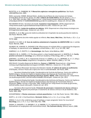 Ministério da Saúde | Secretaria de Atenção Básica | Departamento de Atenção Básica


           RICCETTO, A. G.; ZAMBOM, M. P. Manual de urgências e emergências pediátricas. São Paulo:
           UNICAMP/Revinter, 2005.

           RIGO, Leonardo; HONER, Michael Robin. Análise da profilaxia da raiva humana em Campo
           Grande,Mato Grosso do Sul, Brasil, em 2002. Caderno de Saúde Pública, Rio de Janeiro, v. 21, n.
           6, p. 1939-1945, nov./dez. 2005. Disponível em: http://www.scielosp.org/scielo.php?script=sci_
           arttextpid=S0102-311X2005000600044lng=ennrm=isotlng=en. Acesso em: 20 mar. 2009.

           RIO GRANDE DO SUL. Secretaria da Saúde. Exantema é maculopapular, [2010]. Disponível em:
           http://www.saude.rs.gov.br/dados/sarampo%20tronco.JPG. Acesso em: jan. 2012.

           ROSSANA, Sette. Lesões de escabiose em abdome. 2010. Disponível em:http://www.micologia.com.
           br/imagens/sarcoptes2.jpg. Acesso em: jan. 2012.

           SAKANO, E. et al. Dor: guias de medicina ambulatorial e hospitalar da escola paulista de medicina.
           São Paulo: Manole, 2004.

           ______. Tratamento da otite média aguda na infância. Rev. Assoc. Med. Bras., São Paulo, v. 52, n. 2, p
           72-73, 2006.

           SAKATA, R. K; ISSY, A. M. Guia de medicina ambulatorial e hospitalar da UNIFESP-EPM: dor. 2. ed.São
           Paulo: Manole, 2008.

           SALINSKY, M.; KANTER, R.; DASHEIFF, R.M. Effectiveness of multiple EEGs in supporting the diagnosis
           of epilepsy: an operational curve. Epilepsia, United States, v. 28, n. 4, p. 331-334, 1987.

           SAMPAIO, S. A. P.; RIVITTI, E. A. Dermatologia. São Paulo: Artes Médicas, 2007.

           SAMUELS, M. A.; HARRIS, J. R. The dizzy patient: a clear-headed approach. In: MARTIN, R. A. Family
           practice curriculum in neurology. [s.l.], American Academy of Neurology, 2001. p. 144-163.

           SANTANA, L. B; FEIO, C. M. A. Hipertensão Arterial. In: CONDE, S. R. S. S.; MOREIRA, K. E. C. S. (Org.).
           Tópicos em clínica médica: diagnóstico e terapêutica. Belém: EDUFPA, 2008. p. 131-134.

           SÃO PAULO. Conselho Regional de Medicina. Parecer n. 55820/98. Disponível em: http://www.
           cremesp.org.br/legislação/pareceresqparcrm/55820_1998.htm. Acesso em: 21 fev. 2009.

           ______. Prefeitura Municipal. Secretaria de Atenção à Saúde. 2º caderno de apoio ao acolhimento:
           orientações, rotinas e fluxos sob a óptica do risco e vulnerabilidade. São Paulo, 2004.

           ______. Secretaria Estadual de Saúde. Coordenadoria de Controle de Doenças. Centro de vigilância
           Epidemiológica. Divisão de Vigilância Epidemiológica das Doenças de Transmissão Hídrica e
           Alimentar. Monitorização das doenças diarréicas agudas- MDDA. 2008. Disponível em: http://www.
           cve.saude.sp.gov.br/doc_tec/hidrica/doc/mdda08_manual.pdf. Acesso em: jan. 2012.

           ______. Secretaria Estadual de Saúde. Coordenadoria dos Institutos de Pesquisa. Centro de Vigilância
           Epidemiológica. Divisão de Vigilância Epidemiológica das Doenças de Transmissão Hídrica e
           Alimentar. Cólera: normas e instruções. 2002. Disponível em http://www.cve.saude.sp.gov.br/doc_
           tet/hidrica/dta_maual colera.pdf. Acesso em: jan. 2012.

           ______. Secretaria Municipal de Saúde. Protocolo de prevenção e tratamento de úlceras crônicas e
           do pé diabético. Programa de prevenção e tratamento de úlceras crônicas e do pé diabético. São
           Paulo: SMS, 2009.

           SCHVARTSMAN, S. Plantas venenosas e animais peçonhentos. 2. ed. São Paulo: Sarvier, 1992. 288 p.

           SCOTT, L. A; S. M. S. Viral Exanthems. Dermatol. Online, [s.l.], v. 9, n. 3, p. 4, Aug. 2003.

           SEMAH, F. et al. Is the underlying cause of epilepsy a major prognostic factor for recurrence?
           Neurology, [s.l.], v. 51, n. 5, p. 1256-1262, Nov. 1998.

           SHEIKH, A; SHEHATA, Y. A; BROWN, S. G. A; SIMONS, F. E. R. Adrenaline (epinephrine) for
           thetreatment of anaphylaxis with and without shock. The Cochrane Library, Oxford, Issue 4, 2008.
272
 