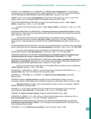 ACOLHIMENTO À DEMANDA ESPONTÂNEA – Queixas mais comuns na Atenção Básica


SILVEIRA, C. M.; ANDRADE, A. G.; ANTHONY, J. C. Álcool e suas consequências: uma abordagem
multiconceitual. São Paulo: Minha Editora. 2009. Disponível em: http://www.cisa.org.br/categoria.
html?FhIdCategoria=5064d439c28ec1aad1a23e7ac887cb93. Acesso em: jan. 2012.

SIMÕES, C. M. O. et al. (Org.) Farmacognosia: da planta ao medicamento. 5. ed. rev. ampl. Porto
Alegre: Editora da Universidade UFRGS; Florianópolis: Editora da UFSC, 2003.

SOCIEDADE ARGENTINA DE PEDIATRIA. Consenso de Asma Bronquial, parte 1. Arch. Argent.
Pediatr., Argentina, v. 106, n. 1, p. 61- 68, 2008.

______. Consenso de Asma Bronquial, parte 2. Arch. Argent. Pediatr., Argentina, v. 106, n. 2, p. 162-
175, 2008.

SOCIEDADE BRASILEIRA DE CARDIOLOGIA. V Diretrizes Brasileiras de Hipertensão Arterial, [2010].
Disponível em: http://www.sbn.org.br/Diretrizes/V_Diretrizes_Brasileiras_de_Hipertensao_Arterial.
pdf. Acesso em: jan. 2012.

______. Revisão das II Diretrizes da Sociedade Brasileira de Cardiologia para o Diagnóstico e
Tratamento da Insuficiência Cardíaca. Arq. Bras. Cardiol., São Paulo, v. 79, 2002. Suplemento 4.
Disponível em: http://publicacoes.cardiol.br/consenso/2002/7905/IIDiretrizes.pdf. Acesso em: jan.
2012.

SOCIEDADE BRASILEIRA DE CEFALEIA. Consenso da Sociedade Brasileira de Cefaleia. Recomendações
para o tratamento da crise migranosa. Arq. Neuropsiquiatr, São Paulo, v. 58, n. 2A, p. 371-389, 2000.

______. Consenso da Sociedade Brasileira de Cefaleia. Recomendações para o tratamento
profiláticoda migrânea. Arq. Neuropsiquiatr., São Paulo, v. 60, n. 1, p. 159-169, 2002.

SOCIEDADE BRASILEIRA DE PEDIATRIA. Recomendação da sociedade brasileira de pediatria para
antibioticoterapia de crianças e adolescentes com pneumonia comunitária. [s.l.], 2002.

SOCIEDADE BRASILEIRA DE PNEUMOLOGIA E TISIOLOGIA. Como avaliar a gravidade da pneumonia
adquirida na comunidade? Disponível em: http://www.sbpt.org.br/downloads/arquivos/Revisoes/
REVISAO_02_AVALIACAO_GRAVIDADE_PAC. Acesso em: 10 jan. 2009.

______. Diretriz para pneumonias adquiridas na comunidade (PAC) em adultos imuno competentes.
J. Bras. Pneumol., Brasília, v. 30, p. 1-24, 2004.

SOUTH-PAUL, J.; MATHENY, S.; LEWIS, E. Current Diagnosis  Treatment Family Medicine. In: ______.
Low Back Pain. New York: The McGraw-Hill Companies, 2004.

SPALTON, D. J.; HITCHINGS, R. A.; HUNTER, P. A. Altlas de clínica oftalmológica. São Paulo:
Manole,1992.

STARFIELD, Bárbara. Atenção primária: equilíbrio entre necessidades de saúde, serviços e
tecnologia. Brasília: Organizações para as Nações Unidas para a Educação, Ciência e Cultura, 2002.

______. Atenção primária: equilíbrio entre necessidades de saúde, serviços e tecnologia– UNESCO.
Brasília: Ministério da Saúde, 2004.

STEVENS, D. L. et al. Practice guidelines for the diagnosis and management of skin and soft-
tissueinfections. Clin. Infect. Dis., United States, v. 41, n. 10, p. 1373-1406, 2005.

STEWART, M. Patient centered medicine. England: Radcliffe Medical Press, 2003.

STIRBULOV, R.; BERND, L. A. G.; SOLE, Dirceu. IV Diretrizes Brasileiras para o Manejo da Asma. J.
Bras. Pneumologia, Brasília, v. 32, p. 447- 474,2006. Supplement 7.

SUBCOMITÊ DE CLASSIFICAÇÃO DAS CEFALEIAS DA SOCIEDADE INTERNACIONAL DE CEFALEIA.
Classificação internacional das cefaleia. 2. ed. Tradução da Sociedade Brasileira de Cefaleia. São
Paulo: Alaúde Editorial, 2006.

SUCUPIRA, A. C. et al. Pediatria em consultório. 4. ed. São Paulo: Sarvier, 1995.
                                                                                                        273
 