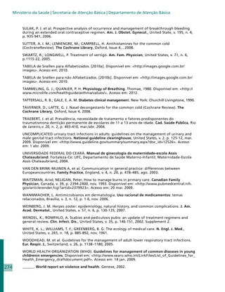 Ministério da Saúde | Secretaria de Atenção Básica | Departamento de Atenção Básica


           SULAK, P. J. et al. Prospective analysis of occurrence and management of breakthrough bleeding
           during an extended oral contraceptive regimen. Am. J. Obstet. Gynecol., United State, v. 195, n. 4,
           p. 935-941, 2006.

           SUTTER, A. I. M.; LEMIENGRE, M.; CAMPBELL, H. Antihistamines for the common cold
           (CochraneReview). The Cochrane Library, Oxford, Issue 4, , 2008.

           SWARTZ, R.; LONGWELL, P. Treatment of vertigo. Am. Fam. Physician, United States, v. 71, n. 6,
           p.1115-22, 2005.

           TABELA de Snellen para Alfabetizados. [2010a]. Disponível em: http://images.google.com.br/
           images. Acesso em: 2010.

           TABELA de Snellen para não Alfabetizados. [2010b]. Disponível em: http://images.google.com.br/
           images. Acesso em: 2010.

           TAMMELING, G. J.; QUANJER, P. H. Physiology of Breathing. Thomae, 1980. Disponível em: http://
           www.microlife.com/healthguide/asthma/values/. Acesso em: 2012.

           TATTERSALL, R. B.; GALE, E. A. M. Diabetes clinical management. New York: Churchill Livingstone, 1990.

           TAVERNER, D.; LATTE, G. J. Nasal decongestants for the common cold (Cochrane Review). The
           Cochrane Library, Oxford, Issue 4, 2008.

           TRAEBERT, J. et al. Prevalência, necessidade de tratamento e fatores predisponentes do
           traumatismona dentição permanente de escolares de 11 a 13 anos de idade. Cad. Saúde Pública, Rio
           de Janeiro,v. 20, n. 2, p. 403-410, mar./abr. 2004.

           UNCOMPLICATED urinary tract infections in adults: guidelines on the management of urinary and
           male genital tract infections. National guideline clearinghouse, United States, v. 2. p. 125-12, mar.
           2009. Disponível em: http://www.guideline.gov/summary/summary.aspx?doc_id=12526. Acesso
           em: 1 abr. 2009.

           UNIVERSIDADE FEDERAL DO CEARÁ. Manual de ginecologia da maternidade-escola Assis
           Chateaubriand. Fortaleza-Ce: UFC, Departamento de Saúde Materno-Infantil, Maternidade-Escola
           Assis Chateaubriand, 2004.

           VAN DEN BRINK-MUINEN A. et al. Communication in general practice: differences between
           Europeancountries. Family Practice, England, v. 4, n. 20, p. 478–485, ago. 2003.

           WAITZMAN, Ariel; NELIGAN, Peter. How to manage burns in primary care. Canadian Family
           Physician, Canada, v. 39, p. 2394-2400, nov. 1993. Disponível em: http://www.pubmedcentral.nih.
           gov/articlerender.fcgi?artid=2379923. Acesso em: 20 mar. 2009.

           WANNMACHER, L. Antimicrobianos em dermatologia. Uso racional de medicamentos: temas
           relacionados, Brasília, v. 3, n. 12, p. 1-6, nov. 2006.

           WEINBERG, J. M. Herpes zoster: epidemiology, natural history, and common complications. J. Am.
           Acad. Dermatol., United States, v. 57, n. 6, p. 130-135, 2007.

           WENDEL, K.; ROMPALO, A. Scabies and pediculosis pubis: an update of treatment regimens and
           general review. Clin. Infect. Dis., United States, v. 35, p. 146-151, 2002. Supplement 2.

           WHITE, K. L.; WILLIAMS, T. F.; GREENBERG, B. G. The ecology of medical care. N. Engl. J. Med.,
           United States, v. 265, n. 18, p. 885-892, nov. 1961.

           WOODHEAD, M. et al. Guidelines for the management of adult lower respiratory tract infections.
           Eur. Respir. J., Switzerland, v. 26, p. 1138–1180, 2005.

           WORLD HEALTH ORGANIZATION (WHO). Guidelines for management of common diseases in young
           childrenin emergencies. Disponível em: http://www.searo.who.int/LinkFiles/List_of_Guidelines_for_
           Health_Emergency_draftdocument.pdf. Acesso em: 14 jan. 2009.

274        ______. World report on violence and health. Geneve, 2002.
 