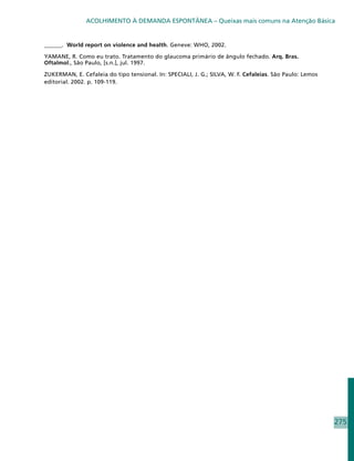 ACOLHIMENTO À DEMANDA ESPONTÂNEA – Queixas mais comuns na Atenção Básica


______. World report on violence and health. Geneve: WHO, 2002.

YAMANE, R. Como eu trato. Tratamento do glaucoma primário de ângulo fechado. Arq. Bras.
Oftalmol., São Paulo, [s.n.], jul. 1997.

ZUKERMAN, E. Cefaleia do tipo tensional. In: SPECIALI, J. G.; SILVA, W. F. Cefaleias. São Paulo: Lemos
editorial. 2002. p. 109-119.




                                                                                                         275
 