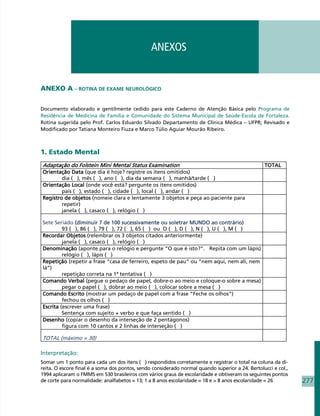 ANEXOS


ANEXO A – ROTINA DE EXAME NEUROLÓGICO

Documento elaborado e gentilmente cedido para este Caderno de Atenção Básica pelo Programa de
Residência de Medicina de Família e Comunidade do Sistema Municipal de Saúde-Escola de Fortaleza.
Rotina sugerida pelo Prof. Carlos Eduardo Silvado Departamento de Clínica Médica – UFPR; Revisado e
Modificado por Tatiana Monteiro Fiuza e Marco Túlio Aguiar Mourão Ribeiro.



1. Estado Mental
Adaptação do Folstein Mini Mental Status Examination                                             TOTAL
Orientação Data (que dia é hoje? registre os itens omitidos)
        dia ( ), mês ( ), ano ( ), dia da semana ( ), manhã/tarde ( )
Orientação Local (onde você está? pergunte os itens omitidos)
        país ( ), estado ( ), cidade ( ), local ( ), andar ( )
Registro de objetos (nomeie clara e lentamente 3 objetos e peça ao paciente para
        repetir)
        janela ( ), casaco ( ), relógio ( )

Sete Seriado (diminuir 7 de 100 sucessivamente ou soletrar MUNDO ao contrário)
         93 ( ), 86 ( ), 79 ( ), 72 ( ), 65 ( ) ou O ( ), D ( ), N ( ), U ( ), M ( )
Recordar Objetos (relembrar os 3 objetos citados anteriormente)
         janela ( ), casaco ( ), relógio ( )
Denominação (aponte para o relógio e pergunte “O que é isto?”. Repita com um lápis)
         relógio ( ), lápis ( )
Repetição (repetir a frase “casa de ferreiro, espeto de pau” ou “nem aqui, nem ali, nem
lá”)
         repetição correta na 1ª tentativa ( )
Comando Verbal (pegue o pedaço de papel, dobre-o ao meio e coloque-o sobre a mesa)
         pegar o papel ( ), dobrar ao meio ( ), colocar sobre a mesa ( )
Comando Escrito (mostrar um pedaço de papel com a frase “Feche os olhos”)
         fechou os olhos ( )
Escrita (escrever uma frase)
         Sentença com sujeito + verbo e que faça sentido ( )
Desenho (copiar o desenho da interseção de 2 pentágonos)
         figura com 10 cantos e 2 linhas de interseção ( )

TOTAL (máximo = 30)

Interpretação:
Somar um 1 ponto para cada um dos itens ( ) respondidos corretamente e registrar o total na coluna da di-
reita. O escore final é a soma dos pontos, sendo considerado normal quando superior a 24. Bertolucci e col.,
1994 aplicaram o FMMS em 530 brasileiros com vários graus de escolaridade e obtiveram os seguintes pontos
de corte para normalidade: analfabetos = 13; 1 a 8 anos escolaridade = 18 e  8 anos escolaridade = 26         277
 