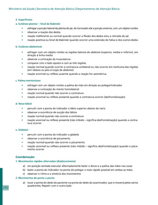 Ministério da Saúde | Secretaria de Atenção Básica | Departamento de Atenção Básica


           2. Superficiais:
           a. Cutâneo-plantar – Sinal de Babinski
                •	    esfregar a porção lateral da planta do pé, do tornozelo até a porção anterior, com um objeto rombo
                •	    observar a reação dos dedos
                •	    reação indiferente ou normal quando ocorrer a flexão dos dedos e/ou a retirada do pé
                •	    reação positiva ou Sinal de Babinski quando ocorrer uma extensão do hálux e dos outros dedos

           b. Cutâneo-abdominal

                •	    esfregar com um objeto rombo as regiões laterais do abdome (superior, media e inferior), em
                      direção à linha media
                •	    observar a contração da musculatura
                •	    comparar com o lado oposto e com as três regiões
                •	    reação normal quando ocorrer a contratura unilateral ou não ocorrer em nenhuma das regiões
                      (em obesos ou pós-cirurgia de abdome)
                •	    reação anormal ou reflexo ausente quando a reação for assimétrica

           c. Palmo-mentoniano
                •	    esfregar com um objeto rombo a palma da mão em direção ao polegar/indicador
                •	    observar a contração do mento homolateral
                •	    reação normal quando não ocorrer a contratura
                •	    reação anormal ou reflexo presente quando a contratura ocorrer (desfrontalização)

           d. Naso-labial
                •	    percutir com a ponta do indicador o lábio superior abaixo do nariz
                •	    observar a ocorrência de sucção dos lábios
                •	    reação normal quando não ocorrer a contratura
                •	    reação anormal ou reflexo presente (não inibido – significa desfrontalização) quando a contra-
                      tura ocorrer

           e. Glabelar
                •	    percutir com a ponta do indicador a glabela
                •	    observar a ocorrência de piscamento
                •	    reação normal quando não ocorrer o piscamento
                •	    reação anormal ou reflexo presente (não inibido – significa desfrontalização) quando o pisca-
                      mento ocorrer


           Coordenação
           1. Movimentos rápidos alternados (diadococinesia)
                 a)	 em posição sentada executar alternadamente bater o dorso e a palma das mãos nas coxas
                 b)	 bater a ponta do indicador na ponta do polegar o mais rápido possivel em ambas as mãos
                 c)	 observar o ritmo e a simetria dos movimentos
           2. Movimentos de ponto a ponto
                 a)	 tocar a ponta do dedo do paciente na ponta do dedo do examinador, que o moverá pelos vários
                     quadrantes. Repetir com o outro lado
282
 
