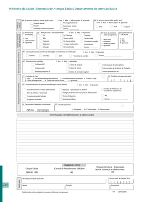 Ministério da Saúde | Secretaria de Atenção Básica | Departamento de Atenção Básica



                                               43 Se ocorreu violência sexual, qual o tipo?       1- Sim 2 - Não 3 - Não se aplica 9- Ignorado          44 Se ocorreu penetração, qual o tipo?
                                                                                                          Pornografia infantil                            1- Sim 2 - Não 3 - Não se aplica 9- Ignorado
            Violência


                                                               Assédio sexual
             Sexual


                                                               Estupro                                     Exploração sexual                                                        Anal
                                                                                                                                                              Oral                                   Vaginal
                                                               Atentado violento ao pudor                  Outros ____________

                                               45 Número de           46    Relação com a pessoa atendida         1- Sim 2 - Não 9- Ignorado                     47 Sexo do provável          48 Supeita de uso
                                                  envolvidos                                                                                                        autor da agressão            de alcool
            Dados do provável




                                                                              Pai                           Ex-Cônjuge                  Cuidador
            autor da agressão




                                                1 - Um                        Mãe                           Namorado(a)                 Patrão/chefe                                           1- Sim
                                                                                                                                                                  1 - Masculino
                                                2 - Dois ou mais              Padrasto                      Ex-Namorado(a)              Pessoa com relação                                     2 - Não
                                                                                                                                                                  2 - Feminino
                                                9 - Ignorado                                                                                                                                   9- Ignorado
                                                                              Madrasta                      Amigos/conhecidos           institucional             3 - Ambos os sexos
                                                                                                                                                                  9 - Ignorado
                                                                              Cônjuge                       Desconhecido                Outros __________

                                               49 Consequências da ocorrência detectadas no momento da notificação                     1- Sim 2 - Não 9- Ignorado
                Em casos de violência sexual




                                                         Aborto               Gravidez              DST                   Tentativa de suicídio               Outros _____________________


                                               50 Procedimento indicado                         1- Sim 2 - Não 9- Ignorado
                                                                   Profilaxia DST                                  Coleta de sangue                                  Contracepção de emergência
                                                                   Profilaxia HIV                                  Coleta de sêmen                                   Comunicação de Acidente de Trabalho
                                                                   Profilaxia Hepatite B                           Coleta de secreção vaginal                        Aborto previsto em lei

                                               51 Evolução do Caso                                                                                                           52 Se óbito pela agressão, data
                                                  1 - Alta   2 - Encaminhamento ambulatorial 3 - Encaminhamento hospitalar 4 - Evasão / Fuga
                                                  5 - Óbito pela agressão  6 - Óbito por outras causas  9 - Ignorado                                                             | | | |            | | |
                Evolução e encaminhamento




                                               53 Encaminhamento da pessoa atendida para outros setores                        1- Sim 2 - Não 9- Ignorado

                                                                                                                                                                       Centro de Referência da
                                                      Conselho tutelar (criança/adolescente)              Delegacia Especializada da Mulher
                                                                                                                                                                       Assistência Social/CRAS
                                                      Vara da infância / juventude                        Delegacia de Prot. da Criança e do Adolescente
                                                      Casa de proteção / abrigo                           Outras delegacias                                            IML

                                                      Programa Sentinela                                  Ministério Público                                           Outros _____________________


                                               54 Circunstância da lesão (confirmada)          55 Classificação final

                                                                                                                        1 - Suspeito     2 - Confirmado 3 - Descartado
                                                     CID 10                | | |
                                                                                           Informações complementares e observações




                                                                                                            TELEFONES ÚTEIS
                                                                                                                                                          Disque-Denúncia - Exploração
                                                    Disque-Saúde                               Central de Atendimento à Mulher                           sexual a crianças e adolescentes
                                                    0800 61 1997                                                   180                                                     100


                                               Município/Unidade de Saúde                                                                                                    Cód. da Unid. de Saúde/CNES
                     Notificador




                                                                                                                                                                                | | | | | | |
286                                            Nome                                                            Função                                                           Assinatura


                                               Violência doméstica, sexual e/ou outras violências interpessoais                                                                   SVS      28/06/2006
 