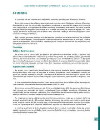 ACOLHIMENTO À DEMANDA ESPONTÂNEA – Queixas mais comuns na Atenção Básica



2.2 CEFALEIA


   A cefaleia é um dos sintomas mais frequentes atendidos pelas equipes da atenção primária.

   Dentro do universo das cefaleias, aqui implicando mais ou menos 156 tipos e subtipos diferentes,
dois grandes grupos são encontrados: as cefaleias primárias e as secundárias. A causa mais comum é
a do tipo primária, principalmente a cefaleia tensional, responsável pela maioria dos casos, seguida
pelas cefaleias tipo migrânea (enxaqueca) e as causadas por infecções sistêmicas agudas, tais como
a gripe. Em menos de 1% dos casos a cefaleia está associada a doenças intracranianas graves como
tumores ou infecções cerebrais.

   Este capítulo tem como objetivo principal abordar a conduta inicial a ser realizada nas Unidades
Básicas de Saúde frente a casos agudos de cefaleia mais comuns, evidenciando as principais causas e
formas de tratamento, possibilitando a identificação de casos que precisam ser encaminhados para
atenção secundária ou terciária.

Conceitos

Cefaleia tipo tensional

    De acordo com a classificação de cefaleias da International Headache Society, a cefaleia tipo
tensional é caracterizada como uma dor de qualidade não pulsátil, em aperto ou pressão, geralmente
bilateral, de intensidade leve a moderada e que não piora com atividade física rotineira. A dor pode
durar minutos, horas ou permanecer constante durante dias. A presença de sintomas associados à dor,
tais como fotofobia, náuseas e vômitos, é rara. Não é associada a sintomas premonitórios ou aura.

Migrânea (enxaqueca)

   De acordo com a classificação de cefaleias da International Headache Society, os principais tipos
de migrânea são a sem aura e a com aura. A primeira é conhecida como a enxaqueca comum, em
que a dor costuma apresentar duração, características e fenômenos associados típicos, porém não é
acompanhada de sintomas ou sinais neurológicos focais transitórios, como ocorre na migrânea com
aura.

   A crise migranosa divide-se em quatro fases: fase premonitória, aura, cefaleia e fase de resolução.
Essas fases não estão necessariamente presentes em todos os casos.

   Os sintomas premonitórios ocorrem até 48 horas antes da crise em 60% dos pacientes. Os sintomas
mais comuns são: alteração do humor, irritabilidade, hiperatividade, sonolência, dificuldade de
concentração, bocejar excessivo, hiperosmia, foto e fonofobia, diarreia ou constipação, sede, poliúria,
retenção de fluidos, anorexia e apetência por alimentos específicos.

    Na migrânea com aura, estão presentes os sintomas neurológicos focais que se instalam de forma
gradual, geralmente em 5 a 20 minutos, durando 60 minutos ou menos, ocorrendo, na maioria das
vezes, antes da fase de dor. Os sintomas mais comuns são os fenômenos visuais positivos (cintilações,
linhas em zigue-zague) e ou negativos (estocomas), seguidos por hemiparestesias e por disfasia.

   A cefaleia geralmente é de localização unilateral, de intensidade moderada a forte, de caráter
pulsátil e que piora com as atividades físicas rotineiras. Pode ter início em qualquer momento do dia,
estendendo-se por horas a dias.



                                                                                                          29
 