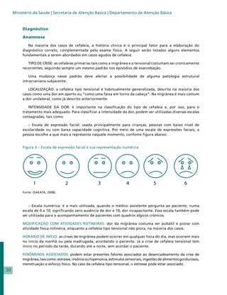 Ministério da Saúde | Secretaria de Atenção Básica | Departamento de Atenção Básica



          Diagnóstico

          Anamnese

             Na maioria dos casos de cefaleia, a história clínica é o principal fator para a elaboração do
          diagnóstico correto, complementada pelo exame físico. A seguir serão listados alguns elementos
          fundamentais a serem abordados em casos agudos de cefaleia:

             TIPO DE CRISE: as cefaleias primárias tais como a migrânea e a tensional costumam ser cronicamente
          recorrentes, seguindo sempre um mesmo padrão nos episódios de exarcebação.

              Uma mudança nesse padrão deve alertar a possibilidade de alguma patologia estrutural
          intracraniana subjacente.

             LOCALIZAÇÃO: a cefaleia tipo tensional é habitualmente generalizada, descrita na maioria dos
          casos como uma dor em aperto ou “como uma faixa em torno da cabeça”. Na migrânea é mais comum
          a dor unilateral, como já descrito anteriormente.

             INTENSIDADE DA DOR: é importante na classificação do tipo de cefaleia e, por isso, para o
          tratamento mais adequado. Para classificar a intensidade da dor, podem ser utilizadas diversas escalas
          consagradas, tais como:

             – Escala de expressão facial: usada principalmente para crianças, pessoas com baixo nível de
          escolaridade ou com baixa capacidade cognitiva. Por meio de uma escala de expressões faciais, a
          pessoa escolhe a que mais a representa naquele momento, confome figura abaixo:


          Figura 3 – Escala de expressão facial e sua representação numérica




              	
                  1                 2                   3                 4               5                  6
          Fonte: (SAKATA, 2008).



              – Escala numérica: é a mais utilizada, quando o médico assistente pergunta ao paciente, numa
          escala de 0 a 10, significando zero ausência de dor e 10, dor incapacitante. Essa escala também pode
          ser utilizada para o acompanhamento de pacientes com quadros álgicos crônicos.

          MODIFICAÇÃO COM ATIVIDADES ROTINEIRAS: dor da migrânea costuma ser pulsátil e piorar com
          atividade física rotineira, enquanto a cefaleia tipo tensional não piora, na maioria dos casos.

          HORÁRIO DE INÍCIO: as crises de migrânea podem ocorrer em qualquer hora do dia, mas ocorrem mais
          no início da manhã ou pela madrugada, acordando o paciente. Já a crise de cefaleia tensional tem
          início no período da tarde, durando até a noite, sem acordar o paciente.

          FENÔMENOS ASSOCIADOS: podem estar presentes fatores associados ao desencadeamento da crise de
          migrânea, tais como: estresse, insônia ou hipersonia, estímulos sensoriais, ingestão de alimentos gordurosos,
          menstruação e esforço físico. No caso da cefaleia tipo tensional, o estresse pode estar associado.
30
 