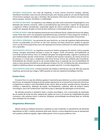ACOLHIMENTO À DEMANDA ESPONTÂNEA – Queixas mais comuns na Atenção Básica


SINTOMAS ASSOCIADOS: nas crises de migrânea, é muito comum encontrar náuseas, vômitos,
fotofobia e fonofobia. Caso ocorram vômitos em jato, sem náuseas, pode ser um caso de hipertensão
intracraniana qualquer que seja a etiologia. Nos processos infecciosos do sistema nervoso central,
temos náuseas, vômitos, fotofobia e irritabilidade.

FATORES DE MELHORA: na migrânea e nas cefaleias que têm como mecanismo fisiopatogênico uma
dilatação das artérias cranianas, todos os procedimentos que diminuem o aporte de sangue para
o segmento cefálico (escalda-pés, compressão digital da artéria carótida externa ou da temporal
superficial, aposição de gelo no local da dor) melhoram a intensidade da dor.

FATORES DE PIORA: a dor da migrânea acentua-se com os esforços físicos, o balanceio brusco da cabeça,
o pisar forte, bem como com quaisquer procedimentos que aumentem o fluxo sanguíneo cerebral, o
que acontece também nas cefaleias que têm como causa um aumento da pressão intracraniana.

INFLUÊNCIA HORMONAL: nas pacientes do sexo feminino, as crises de migrânea habitualmentese
iniciam na puberdade, só ocorrem ou são mais intensas nas fases menstruais, podem se agravar
com o uso de anticoncepcionais orais e de reposição hormonal e melhoram ou mesmo desaparecem
com a gravidez.

ANTECEDENTES PESSOAIS: na migrânea encontra-se história pregressa de vômitos cíclicos quando
criança, vertigem paroxística benigna e enjoo de viagem. Crises convulsivas, principalmente se
ocorrendo durante esforço físico ou cefaleias abruptas mal diagnosticadas, sugerem a presença de
uma malformação vascular intracraniana. A existência de traumas cranianos, da coluna cervical ou
do pescoço é a chave para o diagnóstico das várias formas clínicas das cefaleias pós-traumáticas.
Antecedentes de infecção sinusal ou do ouvido podem levar à suspeição de uma tromboflebite de
veias ou seios venosos encefálicos ou de abscesso cerebral. Por fim, os hábitos de vida, alimentares e
higiênico-dietéticos devem ser pesquisados, pois podem permitir o correto diagnóstico.

ANTECEDENTES FAMILIARES: a história familiar de cefaleia é referida por cerca de 70% dos casos de
migrânea, percentual que chega a 100% quando se trata de migrânea hemiplégica familiar.


Exame físico

   O exame físico no caso de cefaleias agudas é importante para detectar ou excluir anormalidades
estruturais. As respostas fisiológicas da dor podem apresentar-se no exame físico e permitir direcionar
o diagnóstico e avaliar a real intensidade da dor. Assim, deve-se avaliar: pressão arterial, frequência
cardíaca e respiratória, dilatação da pupila, lacrimejamento, sudorese, além do próprio exame
neurológico, que é de fundamental importância para a detecção de patologias intracranianas.

   Na atenção primária é necessário fazer o exame neurológico, com a priorização da realização
de um exame de fundo de olho, pesquisa de rigidez de nuca e um exame da integridade dos pares
cranianos e dos sistemas motor e sensorial. Qualquer anormalidade encontrada deve ser referida
para avaliação da neurologia.


Diagnóstico diferencial


   Mesmo sendo as cefaleias tensional e migrânea as mais incidentes no atendimento da demanda
espontânea na APS, o médico assistente deve estar atento a outros diagnósticos que se apresentam
com quadros cefaleicos agudos, alguns deles graves. Entre os quais podemos citar:


                                                                                                          31
 