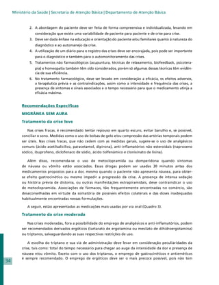 Ministério da Saúde | Secretaria de Atenção Básica | Departamento de Atenção Básica


              2.	 A abordagem do paciente deve ser feita de forma compreensiva e individualizada, levando em
                 consideração que existe uma variabilidade de paciente para paciente e de crise para crise.
              3.	 Deve ser dada ênfase na educação e orientação do paciente e/ou familiares quanto à natureza do
                 diagnóstico e ao automanejo da crise.
              4.	 A utilização de um diário para o registro das crises deve ser encorajada, pois pode ser importante
                 para o diagnóstico e também para o automonitoramento das crises.
              5.	 Tratamentos não farmacológicos (acupuntura, técnicas de relaxamento, biofeedback, psicotera-
                 pia) e homeopatia também têm sido considerados, porém só algumas dessas técnicas têm evidên-
                 cia de sua eficiência.
              6.	 No tratamento farmacológico, deve ser levado em consideração a eficácia, os efeitos adversos,
                  a terapêutica prévia e as contraindicações, assim como a intensidade e frequência das crises, a
                  presença de sintomas e sinais associados e o tempo necessário para que o medicamento atinja a
                  eficácia máxima.


          Recomendações Específicas

          MIGRÂNEA SEM AURA

          Tratamento da crise leve

             Nas crises fracas, é recomendado tentar repouso em quarto escuro, evitar barulho e, se possível,
          conciliar o sono. Medidas como o uso de bolsas de gelo e/ou compressão das artérias temporais podem
          ser úteis. Nas crises fracas, que não cedem com as medidas gerais, sugere-se o uso de analgésicos
          comuns (ácido acetilsalicílico, paracetamol, dipirona), anti-inflamatórios não esteroidais (naproxeno
          sódico, ibuprofeno, diclofenaco de sódio, ácido tolfenâmico e clonixinato de lisina).

             Além disso, recomenda-se o uso de metoclopramida ou domperidona quando sintomas
          de náusea ou vômito estão associados. Essas drogas podem ser usadas 30 minutos antes dos
          medicamentos propostos para a dor, mesmo quando o paciente não apresenta náusea, para obter-
          se efeito gastrocinético ou mesmo impedir a progressão da crise. A presença de intensa sedação
          ou história prévia de distonia, ou outras manifestações extrapiramidais, deve contraindicar o uso
          de metoclopramida. Associações de fármacos, tão frequentemente encontradas no comércio, são
          desaconselhadas em virtude da somatória de possíveis efeitos colaterais e das doses inadequadas
          habitualmente encontradas nessas formulações.

             A seguir, estão apresentadas as medicações mais usadas por via oral (Quadro 3).

          Tratamento da crise moderada

             Nas crises moderadas, fora a possibilidade do emprego de analgésicos e anti-inflamatórios, podem
          ser recomendados derivados ergóticos (tartarato de ergotamina ou mesilato de dihidroergotamina)
          ou triptanos, salvaguardando as suas respectivas restrições de uso.

             A escolha do triptano e sua via de administração deve levar em consideração peculiaridades da
          crise, tais como: total do tempo necessário para chegar ao auge da intensidade da dor e presença de
          náusea e/ou vômito. Exceto com o uso dos triptanos, o emprego de gastrocinéticos e antieméticos
          é sempre recomendado. O emprego de ergóticos deve ser o mais precoce possível, pois não tem
34
 