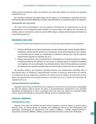 ACOLHIMENTO À DEMANDA ESPONTÂNEA – Queixas mais comuns na Atenção Básica


efeito quando tardiamente usados. Os triptanos, por outro lado, podem ser utilizados em qualquer
momento da crise.

    Na recorrência frequente da cefaleia após uso de triptano, é recomendada a associação com Anti-
Inflamatórios Não Esteroides (AINES) (por exemplo, ácido tolfenâmico ou naproxeno sódico). Ver Quadro 4.

Tratamento da crise forte

   Nas crises fortes recomenda-se o uso de triptanos, indometacina ou clorpromazina. O uso de
dexametasona ou de haloperidol pode também ser recomendado. Na vigência de recorrência da
cefaleia, após uso de triptanos, deve-se associar AINES. Segue a relação das medicações utilizadas nas
crises fortes (Quadro 5).


MIGRÂNEA COM AURA

   Antes do tratamento da migrânea com aura ser iniciado, dois pontos devem ser considerados:


    1.	 Presença de fatores de risco para complicações vasculares (hipertensão arterial, Diabetes Mellitus,
        dislipidemia, doença vascular periférica ou coronariana, uso de anticoncepcionais orais e tabagis-
        mo associado) deve ser levada em consideração no tratamento abortivo das crises de migrânea,
        especialmente naquelas de migrânea com aura.
    2.	 Drogas vasoconstritoras, como os ergotamínicos, o isometepteno e os triptanos, devem ser evitadas
        em algumas subformas da migrânea com aura, como na migrânea basilar, na migrânea hemiplégica
        e na migrânea com aura prolongada. Sua utilização deve ser feita de forma judiciosa na presença
        dos fatores de risco supramencionados. Não há consenso sobre o tratamento da aura migranosa.

   Na literatura médica, são relatados resultados efetivos com domperidona (20-40mg VO) na
fase premonitória. A nifedipina, frequentemente referida na literatura, demonstrou ser ineficaz
no tratamento da aura migranosa, causando até mesmo piora da cefaleia. O tratamento da fase
álgica, que geralmente ocorre posteriormente à ocorrência da aura, é similar ao tratamento da
migrânea sem aura.

Acompanhamento e profilaxia

   Naqueles casos em que se identificar que a migrânea é recorrente e leva a prejuízos na qualidade
de vida das pessoas, deve-se pensar em fazer o acompanhamento ambulatorial, com consultas
agendadas periodicamente, e iniciar a profilaxia das crises. Para isso, podem ser utilizadas drogas
como o propranolol (40mg) ou amitriptilina (25mg), conforme avaliação médica.


CEFALEIA TENSIONAL

Tratamento da crise

   Algumas crises leves de cefaleia tensional aliviam quando o paciente relaxa ou pratica algum
exercício físico. As demais devem ser tratadas com analgésicos comuns ou anti-inflamatórios não
esteroidais. Acombinação de paracetamol com cafeína (1.000mg + 130mg, respectivamente) e
ibuprofeno comcafeína (400mg + 200mg, respectivamente) aumenta a eficácia das medicações.
                                                                                                              35
 