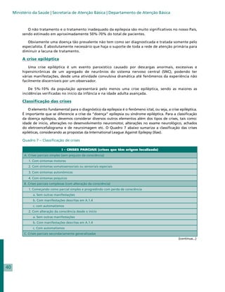 Ministério da Saúde | Secretaria de Atenção Básica | Departamento de Atenção Básica



             O não tratamento e o tratamento inadequado da epilepsia são muito significativos no nosso País,
          sendo estimado em aproximadamente 50%-70% do total de pacientes.

             Obviamente uma doença tão prevalente não tem como ser diagnosticada e tratada somente pelo
          especialista. É absolutamente necessário que haja o suporte de toda a rede de atenção primária para
          diminuir a lacuna de tratamento.

          A crise epiléptica

             Uma crise epiléptica é um evento paroxístico causado por descargas anormais, excessivas e
          hipersincrônicas de um agregado de neurônios do sistema nervoso central (SNC), podendo ter
          várias manifestações, desde uma atividade convulsiva dramática até fenômenos da experiência não
          facilmente discerníveis por um observador.

              De 5%-10% da população apresentará pelo menos uma crise epiléptica, sendo as maiores as
          incidências verificadas no início da infância e na idade adulta avançada.

          Classificação das crises

              O elemento fundamental para o diagnóstico da epilepsia é o fenômeno ictal, ou seja, a crise epiléptica.
          É importante que se diferencie a crise da “doença” epilepsia ou síndrome epiléptica. Para a classificação
          da doença epilepsia, devemos considerar diversos outros elementos além dos tipos de crises, tais como:
          idade de início, alterações no desenvolvimento neuromotor, alterações no exame neurológico, achados
          do eletroencefalograma e de neuroimagem etc. O Quadro 7 abaixo sumariza a classificação das crises
          epiléticas, considerando as propostas da International League Against Epilepsy (Ilae).

          Quadro 7 – Classificação de crises

                                     I – CRISES PARCIAIS (crises que têm origem localizada)
           A. Crises parciais simples (sem prejuízo da consciência)
              1. Com sintomas motores
              2. Com sintomas somatosensoriais ou sensoriais especiais
              3. Com sintomas autonômicos
              4. Com sintomas psíquicos
           B. Crises parciais complexas (com alteração da consciência)
              1. Começando como parcial simples e progredindo com perda de consciência
                 a. Sem outras manifestações
                 b. Com manifestações descritas em A.1.4
                 c. com automatismos
              2. Com alteração da consciência desde o início
                 a. Sem outras manifestações
                 b. Com manifestações descritas em A.1.4
                 c. Com automatismos
           C. Crises parciais secundariamente generalizadas
                                                                                                         (continua...)




40
 