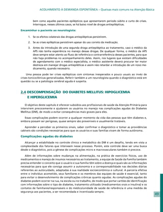 ACOLHIMENTO À DEMANDA ESPONTÂNEA – Queixas mais comuns na Atenção Básica


          bem como aqueles pacientes epilépticos que apresentarem período súbito e curto de crises.
          Interrogue, nesses últimos casos, se há baixo nível de drogas antiepilépticas.

Encaminhar o paciente ao neurologista:

      1. 	 Se os efeitos colaterais das drogas antiepilépticas persistirem.

      2. 	 Se as crises epilépticas persistirem apesar do uso correto da medicação.

      3. 	 Antes da introdução de uma segunda droga antiepiléptica ao tratamento, caso o médico da
           APS não tenha experiência no manejo dessas drogas. De qualquer forma, o médico da APS
           deve sempre estar atento ao fluxo de referência e contrarreferência desses pacientes, para que
           não haja problemas no acompanhamento deles. Assim, nos lugares que existam dificuldades
           de agendamento com o médico especialista, o médico assistente deverá procurar ter maior
           destreza em manejar drogas antiepiléticas e assim não retardar a introdução de um novo me-
           dicamento, quando necessário.

     Uma pessoa pode ter crises epilépticas com sintomas inesperados e pouco usuais ao invéz de
crises tonicoclônicas generalizadas. Referir também a um neurologista quando o diagnóstico está em
questão ou se a patologia cerebral aguda é suspeita.



2.4 DESCOMPENSAÇÃO DO DIABETES MELLITUS: HIPOGLICEMIA
    E HIPERGLICEMIA

   O objetivo deste capítulo é oferecer subsídios aos profissionais de saúde da Atenção Primária para
intervirem precocemente e ajudarem os usuários no manejo nas complicações agudas do Diabetes
Mellitus (DM), de modo a evitar consequências mais graves para eles.

  Essas complicações podem ocorrer a qualquer momento da vida das pessoas que têm diabetes e,
embora possam ser perigosas, quase sempre são preveníveis e usualmente tratáveis.

   Aprender a perceber os primeiros sinais, saber confirmar o diagnóstico e tomar as providências
cabíveis são condições necessárias para que os usuários e suas famílias vivam de forma autônoma.

Complicações agudas do diabetes

   Alcançar a estabilidade no controle clínico e metabólico do DM é um desafio, tendo em vista a
complexidade dos fatores que interveem nesse processo. Porém, este controle deve ser uma busca
desde o diagnóstico, pois a gênese de complicações micro e macrovasculares também é precoce.

   Além de informações sobre mudanças na alimentação, na prática de exercícios físicos, uso de
medicamentos e manejo de insumos necessários ao tratamento, a equipe de Saúde da Família também
precisa entender o conceito que o usuário e sua família têm sobre a doença e quais são as informações
necessárias para que ele consiga assumir a autonomia e a corresponsabilidade nas decisões diárias
referentes ao autocuidado, adaptadas à sua realidade socioeconômica e cultural. A parceria efetiva
entre o indivíduo acometido, seus familiares e os membros das equipes de saúde é essencial, tanto
para evitar o desenvolvimento de complicações crônicas quanto agudas. As complicações agudas do
diabetes podem ocorrer na rua, na escola ou no trabalho, de modo que portar cartões de identificação
com informações sobre o tipo de diabetes, tratamento utilizado (medicamentos orais e insulina) e os
contatos de familiares/responsáveis e do médico/unidade de saúde de referência é uma medida de
segurança aos pacientes, a ser recomendada e incentivada sempre.
                                                                                                            49
 